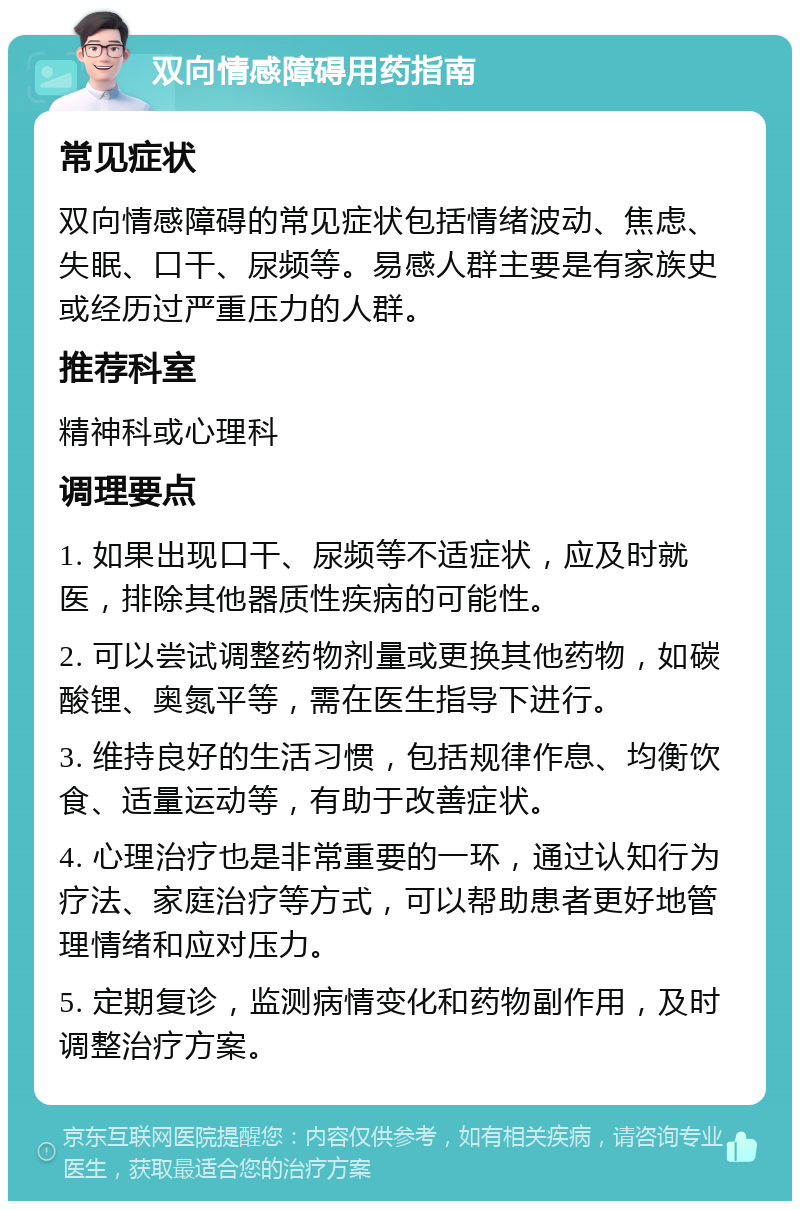 双向情感障碍用药指南 常见症状 双向情感障碍的常见症状包括情绪波动、焦虑、失眠、口干、尿频等。易感人群主要是有家族史或经历过严重压力的人群。 推荐科室 精神科或心理科 调理要点 1. 如果出现口干、尿频等不适症状，应及时就医，排除其他器质性疾病的可能性。 2. 可以尝试调整药物剂量或更换其他药物，如碳酸锂、奥氮平等，需在医生指导下进行。 3. 维持良好的生活习惯，包括规律作息、均衡饮食、适量运动等，有助于改善症状。 4. 心理治疗也是非常重要的一环，通过认知行为疗法、家庭治疗等方式，可以帮助患者更好地管理情绪和应对压力。 5. 定期复诊，监测病情变化和药物副作用，及时调整治疗方案。