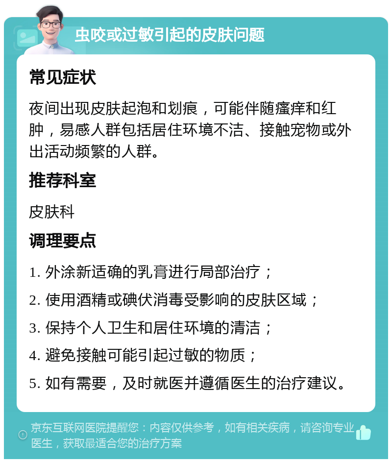 虫咬或过敏引起的皮肤问题 常见症状 夜间出现皮肤起泡和划痕，可能伴随瘙痒和红肿，易感人群包括居住环境不洁、接触宠物或外出活动频繁的人群。 推荐科室 皮肤科 调理要点 1. 外涂新适确的乳膏进行局部治疗； 2. 使用酒精或碘伏消毒受影响的皮肤区域； 3. 保持个人卫生和居住环境的清洁； 4. 避免接触可能引起过敏的物质； 5. 如有需要，及时就医并遵循医生的治疗建议。