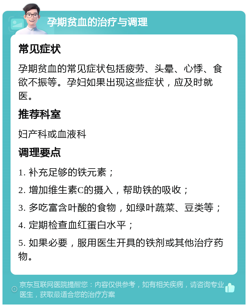 孕期贫血的治疗与调理 常见症状 孕期贫血的常见症状包括疲劳、头晕、心悸、食欲不振等。孕妇如果出现这些症状，应及时就医。 推荐科室 妇产科或血液科 调理要点 1. 补充足够的铁元素； 2. 增加维生素C的摄入，帮助铁的吸收； 3. 多吃富含叶酸的食物，如绿叶蔬菜、豆类等； 4. 定期检查血红蛋白水平； 5. 如果必要，服用医生开具的铁剂或其他治疗药物。