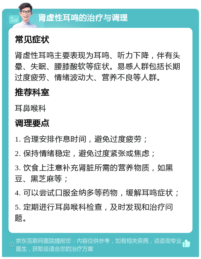 肾虚性耳鸣的治疗与调理 常见症状 肾虚性耳鸣主要表现为耳鸣、听力下降，伴有头晕、失眠、腰膝酸软等症状。易感人群包括长期过度疲劳、情绪波动大、营养不良等人群。 推荐科室 耳鼻喉科 调理要点 1. 合理安排作息时间，避免过度疲劳； 2. 保持情绪稳定，避免过度紧张或焦虑； 3. 饮食上注意补充肾脏所需的营养物质，如黑豆、黑芝麻等； 4. 可以尝试口服金纳多等药物，缓解耳鸣症状； 5. 定期进行耳鼻喉科检查，及时发现和治疗问题。