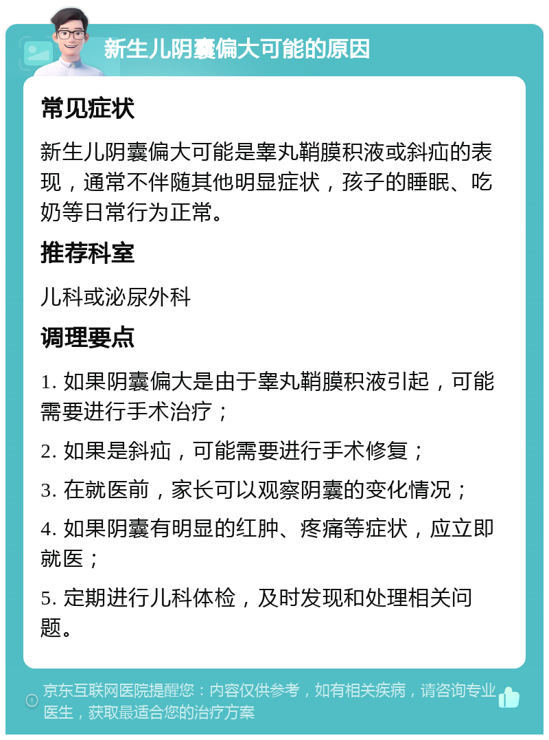 新生儿阴囊偏大可能的原因 常见症状 新生儿阴囊偏大可能是睾丸鞘膜积液或斜疝的表现，通常不伴随其他明显症状，孩子的睡眠、吃奶等日常行为正常。 推荐科室 儿科或泌尿外科 调理要点 1. 如果阴囊偏大是由于睾丸鞘膜积液引起，可能需要进行手术治疗； 2. 如果是斜疝，可能需要进行手术修复； 3. 在就医前，家长可以观察阴囊的变化情况； 4. 如果阴囊有明显的红肿、疼痛等症状，应立即就医； 5. 定期进行儿科体检，及时发现和处理相关问题。