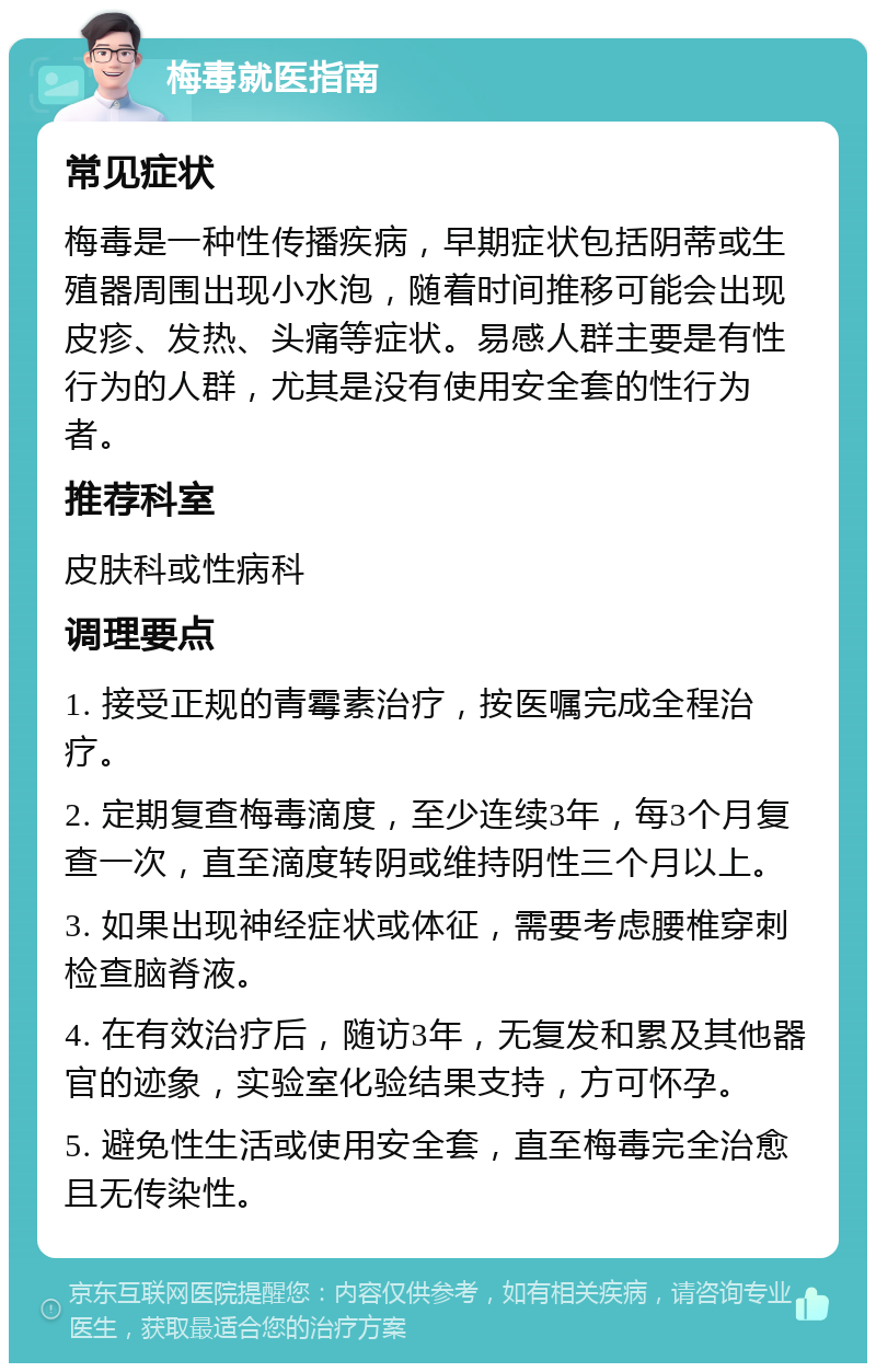 梅毒就医指南 常见症状 梅毒是一种性传播疾病，早期症状包括阴蒂或生殖器周围出现小水泡，随着时间推移可能会出现皮疹、发热、头痛等症状。易感人群主要是有性行为的人群，尤其是没有使用安全套的性行为者。 推荐科室 皮肤科或性病科 调理要点 1. 接受正规的青霉素治疗，按医嘱完成全程治疗。 2. 定期复查梅毒滴度，至少连续3年，每3个月复查一次，直至滴度转阴或维持阴性三个月以上。 3. 如果出现神经症状或体征，需要考虑腰椎穿刺检查脑脊液。 4. 在有效治疗后，随访3年，无复发和累及其他器官的迹象，实验室化验结果支持，方可怀孕。 5. 避免性生活或使用安全套，直至梅毒完全治愈且无传染性。