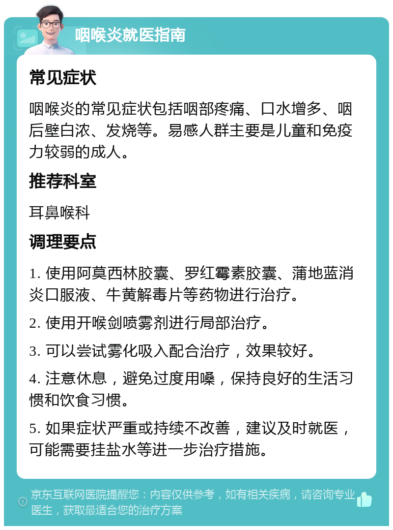 咽喉炎就医指南 常见症状 咽喉炎的常见症状包括咽部疼痛、口水增多、咽后壁白浓、发烧等。易感人群主要是儿童和免疫力较弱的成人。 推荐科室 耳鼻喉科 调理要点 1. 使用阿莫西林胶囊、罗红霉素胶囊、蒲地蓝消炎口服液、牛黄解毒片等药物进行治疗。 2. 使用开喉剑喷雾剂进行局部治疗。 3. 可以尝试雾化吸入配合治疗，效果较好。 4. 注意休息，避免过度用嗓，保持良好的生活习惯和饮食习惯。 5. 如果症状严重或持续不改善，建议及时就医，可能需要挂盐水等进一步治疗措施。