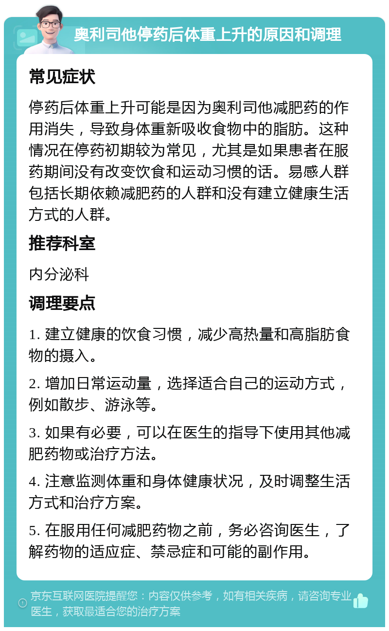 奥利司他停药后体重上升的原因和调理 常见症状 停药后体重上升可能是因为奥利司他减肥药的作用消失，导致身体重新吸收食物中的脂肪。这种情况在停药初期较为常见，尤其是如果患者在服药期间没有改变饮食和运动习惯的话。易感人群包括长期依赖减肥药的人群和没有建立健康生活方式的人群。 推荐科室 内分泌科 调理要点 1. 建立健康的饮食习惯，减少高热量和高脂肪食物的摄入。 2. 增加日常运动量，选择适合自己的运动方式，例如散步、游泳等。 3. 如果有必要，可以在医生的指导下使用其他减肥药物或治疗方法。 4. 注意监测体重和身体健康状况，及时调整生活方式和治疗方案。 5. 在服用任何减肥药物之前，务必咨询医生，了解药物的适应症、禁忌症和可能的副作用。