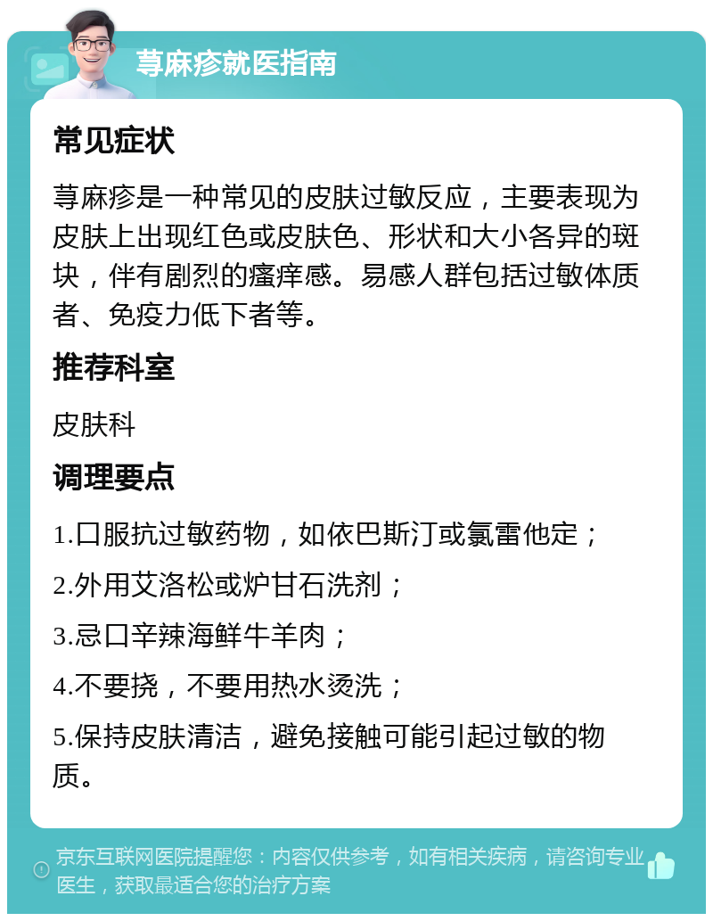 荨麻疹就医指南 常见症状 荨麻疹是一种常见的皮肤过敏反应，主要表现为皮肤上出现红色或皮肤色、形状和大小各异的斑块，伴有剧烈的瘙痒感。易感人群包括过敏体质者、免疫力低下者等。 推荐科室 皮肤科 调理要点 1.口服抗过敏药物，如依巴斯汀或氯雷他定； 2.外用艾洛松或炉甘石洗剂； 3.忌口辛辣海鲜牛羊肉； 4.不要挠，不要用热水烫洗； 5.保持皮肤清洁，避免接触可能引起过敏的物质。