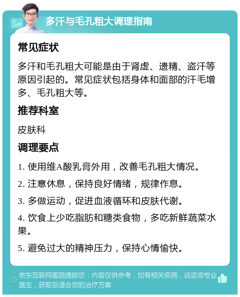 多汗与毛孔粗大调理指南 常见症状 多汗和毛孔粗大可能是由于肾虚、遗精、盗汗等原因引起的。常见症状包括身体和面部的汗毛增多、毛孔粗大等。 推荐科室 皮肤科 调理要点 1. 使用维A酸乳膏外用，改善毛孔粗大情况。 2. 注意休息，保持良好情绪，规律作息。 3. 多做运动，促进血液循环和皮肤代谢。 4. 饮食上少吃脂肪和糖类食物，多吃新鲜蔬菜水果。 5. 避免过大的精神压力，保持心情愉快。