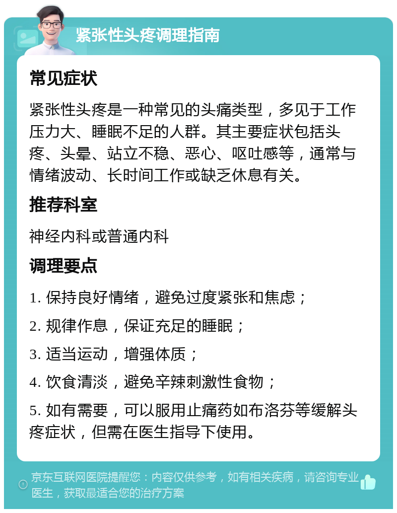 紧张性头疼调理指南 常见症状 紧张性头疼是一种常见的头痛类型，多见于工作压力大、睡眠不足的人群。其主要症状包括头疼、头晕、站立不稳、恶心、呕吐感等，通常与情绪波动、长时间工作或缺乏休息有关。 推荐科室 神经内科或普通内科 调理要点 1. 保持良好情绪，避免过度紧张和焦虑； 2. 规律作息，保证充足的睡眠； 3. 适当运动，增强体质； 4. 饮食清淡，避免辛辣刺激性食物； 5. 如有需要，可以服用止痛药如布洛芬等缓解头疼症状，但需在医生指导下使用。