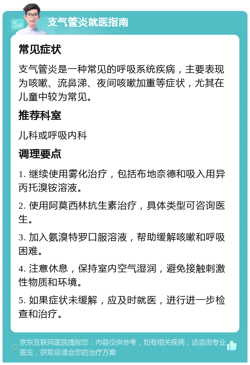 支气管炎就医指南 常见症状 支气管炎是一种常见的呼吸系统疾病，主要表现为咳嗽、流鼻涕、夜间咳嗽加重等症状，尤其在儿童中较为常见。 推荐科室 儿科或呼吸内科 调理要点 1. 继续使用雾化治疗，包括布地奈德和吸入用异丙托溴铵溶液。 2. 使用阿莫西林抗生素治疗，具体类型可咨询医生。 3. 加入氨溴特罗口服溶液，帮助缓解咳嗽和呼吸困难。 4. 注意休息，保持室内空气湿润，避免接触刺激性物质和环境。 5. 如果症状未缓解，应及时就医，进行进一步检查和治疗。