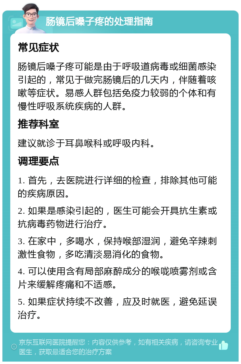 肠镜后嗓子疼的处理指南 常见症状 肠镜后嗓子疼可能是由于呼吸道病毒或细菌感染引起的，常见于做完肠镜后的几天内，伴随着咳嗽等症状。易感人群包括免疫力较弱的个体和有慢性呼吸系统疾病的人群。 推荐科室 建议就诊于耳鼻喉科或呼吸内科。 调理要点 1. 首先，去医院进行详细的检查，排除其他可能的疾病原因。 2. 如果是感染引起的，医生可能会开具抗生素或抗病毒药物进行治疗。 3. 在家中，多喝水，保持喉部湿润，避免辛辣刺激性食物，多吃清淡易消化的食物。 4. 可以使用含有局部麻醉成分的喉咙喷雾剂或含片来缓解疼痛和不适感。 5. 如果症状持续不改善，应及时就医，避免延误治疗。