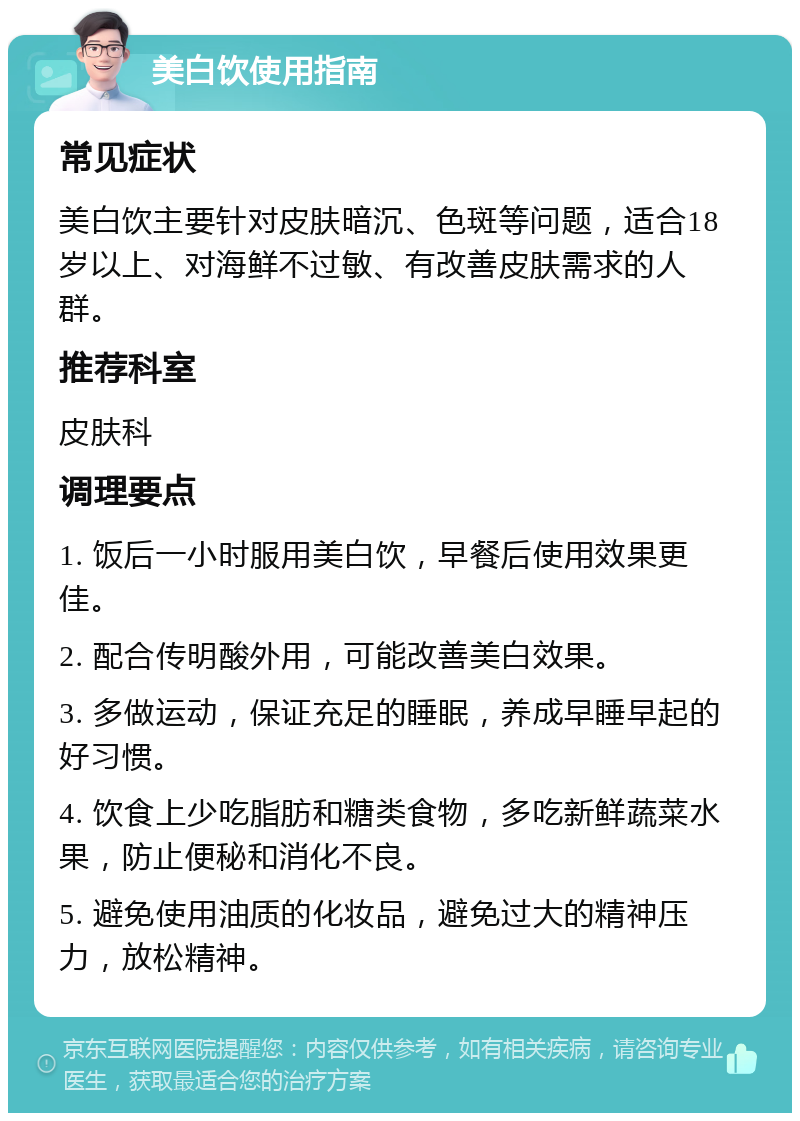 美白饮使用指南 常见症状 美白饮主要针对皮肤暗沉、色斑等问题，适合18岁以上、对海鲜不过敏、有改善皮肤需求的人群。 推荐科室 皮肤科 调理要点 1. 饭后一小时服用美白饮，早餐后使用效果更佳。 2. 配合传明酸外用，可能改善美白效果。 3. 多做运动，保证充足的睡眠，养成早睡早起的好习惯。 4. 饮食上少吃脂肪和糖类食物，多吃新鲜蔬菜水果，防止便秘和消化不良。 5. 避免使用油质的化妆品，避免过大的精神压力，放松精神。