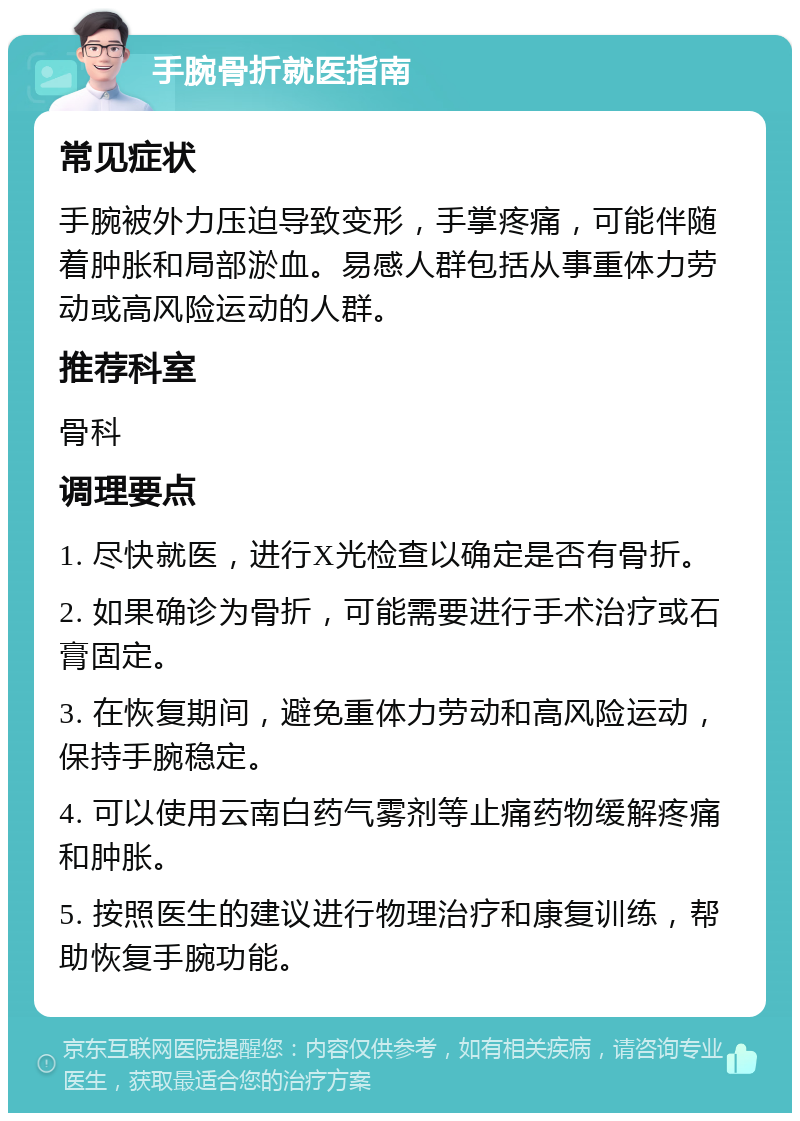 手腕骨折就医指南 常见症状 手腕被外力压迫导致变形，手掌疼痛，可能伴随着肿胀和局部淤血。易感人群包括从事重体力劳动或高风险运动的人群。 推荐科室 骨科 调理要点 1. 尽快就医，进行X光检查以确定是否有骨折。 2. 如果确诊为骨折，可能需要进行手术治疗或石膏固定。 3. 在恢复期间，避免重体力劳动和高风险运动，保持手腕稳定。 4. 可以使用云南白药气雾剂等止痛药物缓解疼痛和肿胀。 5. 按照医生的建议进行物理治疗和康复训练，帮助恢复手腕功能。