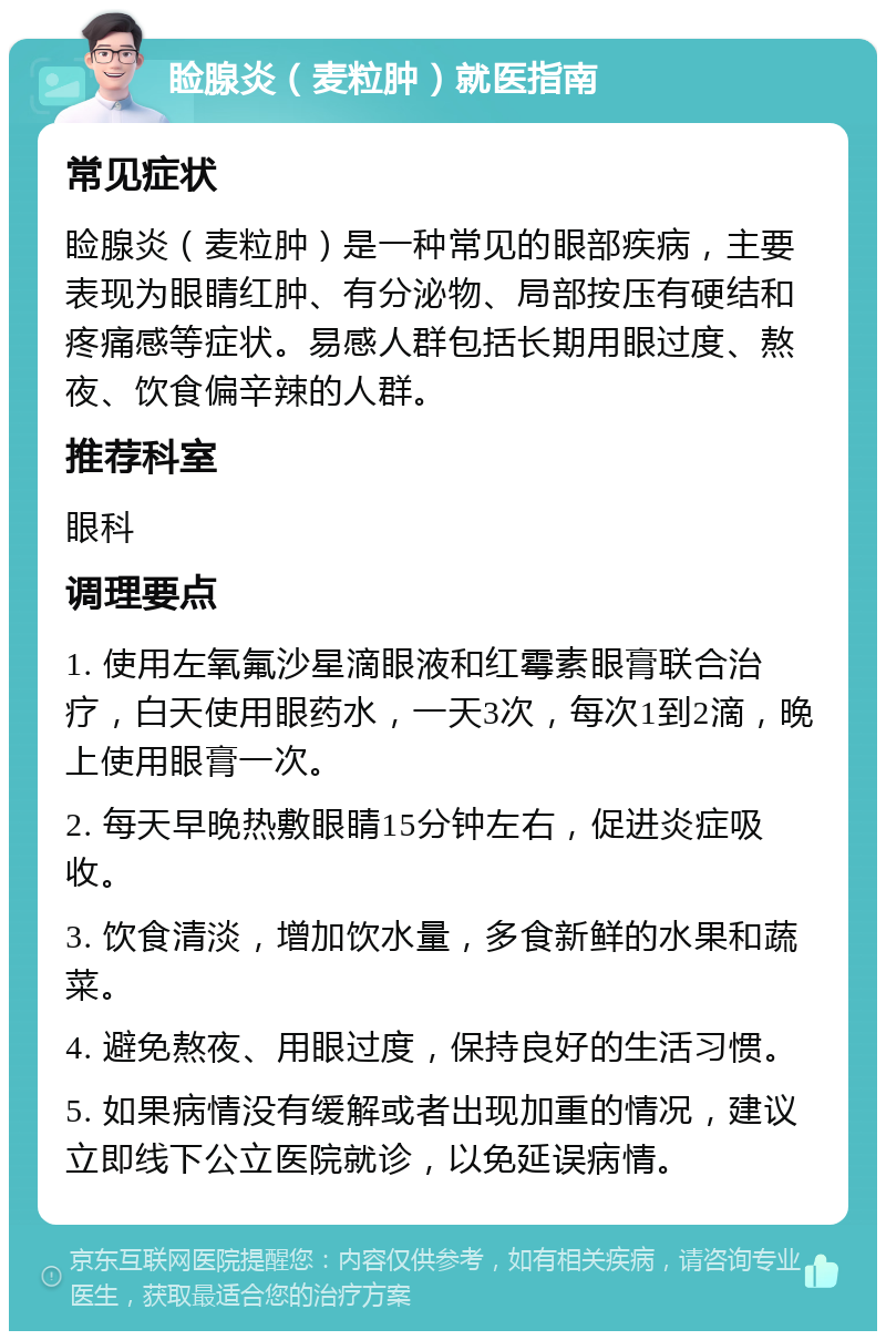 睑腺炎（麦粒肿）就医指南 常见症状 睑腺炎（麦粒肿）是一种常见的眼部疾病，主要表现为眼睛红肿、有分泌物、局部按压有硬结和疼痛感等症状。易感人群包括长期用眼过度、熬夜、饮食偏辛辣的人群。 推荐科室 眼科 调理要点 1. 使用左氧氟沙星滴眼液和红霉素眼膏联合治疗，白天使用眼药水，一天3次，每次1到2滴，晚上使用眼膏一次。 2. 每天早晚热敷眼睛15分钟左右，促进炎症吸收。 3. 饮食清淡，增加饮水量，多食新鲜的水果和蔬菜。 4. 避免熬夜、用眼过度，保持良好的生活习惯。 5. 如果病情没有缓解或者出现加重的情况，建议立即线下公立医院就诊，以免延误病情。