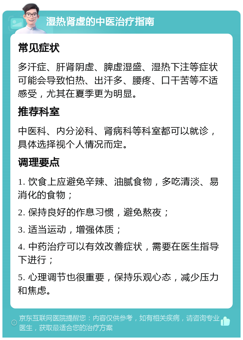 湿热肾虚的中医治疗指南 常见症状 多汗症、肝肾阴虚、脾虚湿盛、湿热下注等症状可能会导致怕热、出汗多、腰疼、口干苦等不适感受，尤其在夏季更为明显。 推荐科室 中医科、内分泌科、肾病科等科室都可以就诊，具体选择视个人情况而定。 调理要点 1. 饮食上应避免辛辣、油腻食物，多吃清淡、易消化的食物； 2. 保持良好的作息习惯，避免熬夜； 3. 适当运动，增强体质； 4. 中药治疗可以有效改善症状，需要在医生指导下进行； 5. 心理调节也很重要，保持乐观心态，减少压力和焦虑。