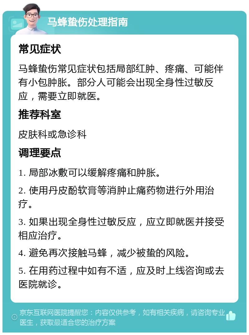 马蜂蛰伤处理指南 常见症状 马蜂蛰伤常见症状包括局部红肿、疼痛、可能伴有小包肿胀。部分人可能会出现全身性过敏反应，需要立即就医。 推荐科室 皮肤科或急诊科 调理要点 1. 局部冰敷可以缓解疼痛和肿胀。 2. 使用丹皮酚软膏等消肿止痛药物进行外用治疗。 3. 如果出现全身性过敏反应，应立即就医并接受相应治疗。 4. 避免再次接触马蜂，减少被蛰的风险。 5. 在用药过程中如有不适，应及时上线咨询或去医院就诊。