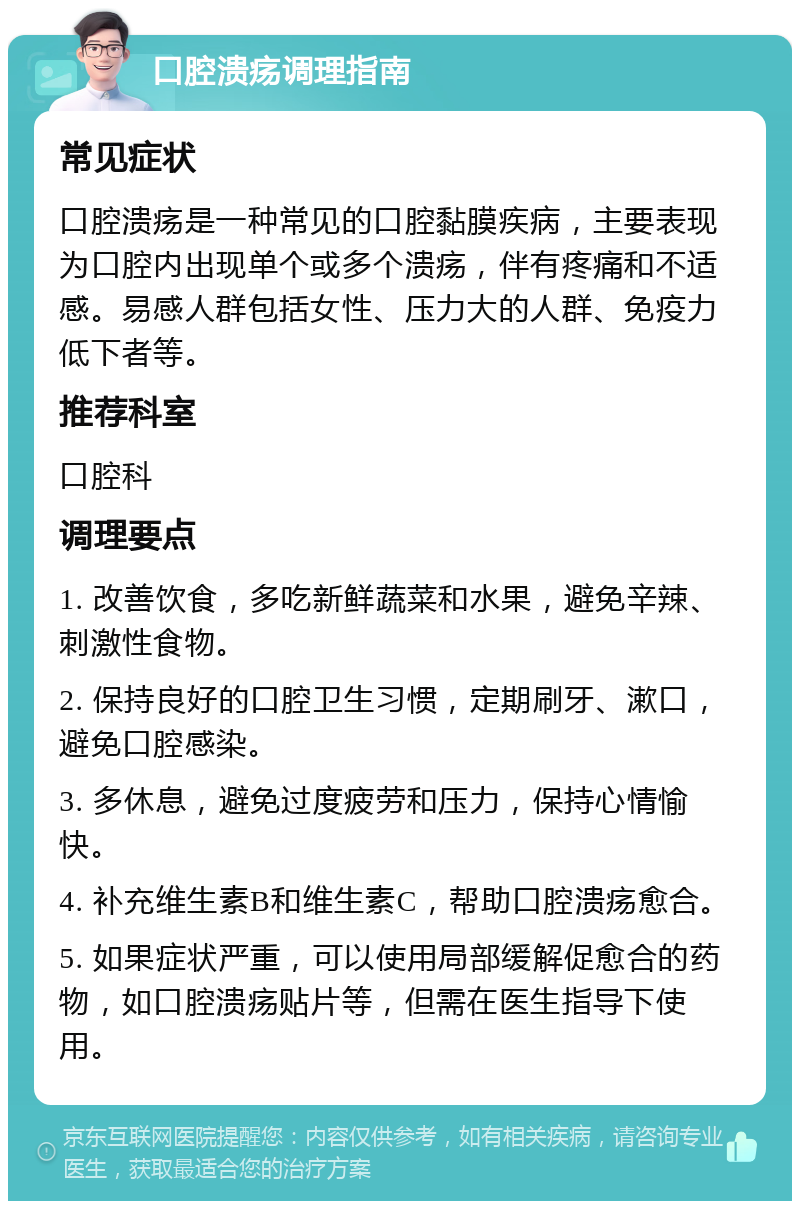 口腔溃疡调理指南 常见症状 口腔溃疡是一种常见的口腔黏膜疾病，主要表现为口腔内出现单个或多个溃疡，伴有疼痛和不适感。易感人群包括女性、压力大的人群、免疫力低下者等。 推荐科室 口腔科 调理要点 1. 改善饮食，多吃新鲜蔬菜和水果，避免辛辣、刺激性食物。 2. 保持良好的口腔卫生习惯，定期刷牙、漱口，避免口腔感染。 3. 多休息，避免过度疲劳和压力，保持心情愉快。 4. 补充维生素B和维生素C，帮助口腔溃疡愈合。 5. 如果症状严重，可以使用局部缓解促愈合的药物，如口腔溃疡贴片等，但需在医生指导下使用。