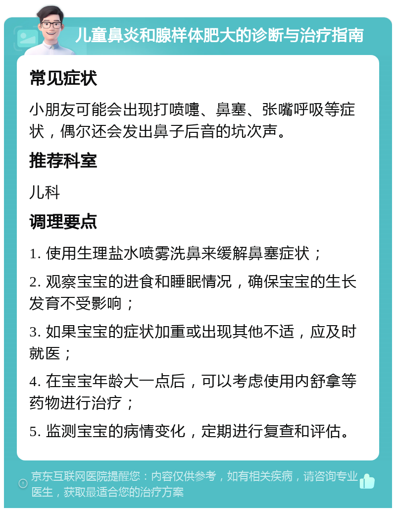 儿童鼻炎和腺样体肥大的诊断与治疗指南 常见症状 小朋友可能会出现打喷嚏、鼻塞、张嘴呼吸等症状，偶尔还会发出鼻子后音的坑次声。 推荐科室 儿科 调理要点 1. 使用生理盐水喷雾洗鼻来缓解鼻塞症状； 2. 观察宝宝的进食和睡眠情况，确保宝宝的生长发育不受影响； 3. 如果宝宝的症状加重或出现其他不适，应及时就医； 4. 在宝宝年龄大一点后，可以考虑使用内舒拿等药物进行治疗； 5. 监测宝宝的病情变化，定期进行复查和评估。