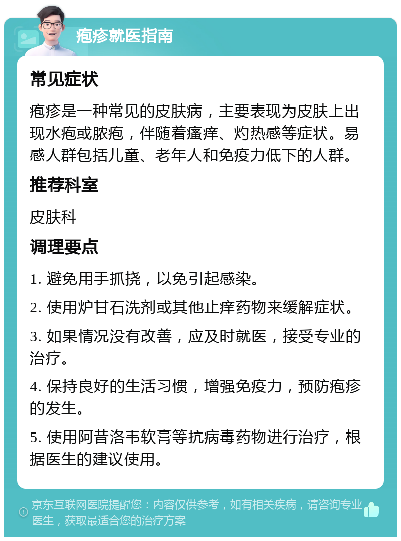 疱疹就医指南 常见症状 疱疹是一种常见的皮肤病，主要表现为皮肤上出现水疱或脓疱，伴随着瘙痒、灼热感等症状。易感人群包括儿童、老年人和免疫力低下的人群。 推荐科室 皮肤科 调理要点 1. 避免用手抓挠，以免引起感染。 2. 使用炉甘石洗剂或其他止痒药物来缓解症状。 3. 如果情况没有改善，应及时就医，接受专业的治疗。 4. 保持良好的生活习惯，增强免疫力，预防疱疹的发生。 5. 使用阿昔洛韦软膏等抗病毒药物进行治疗，根据医生的建议使用。