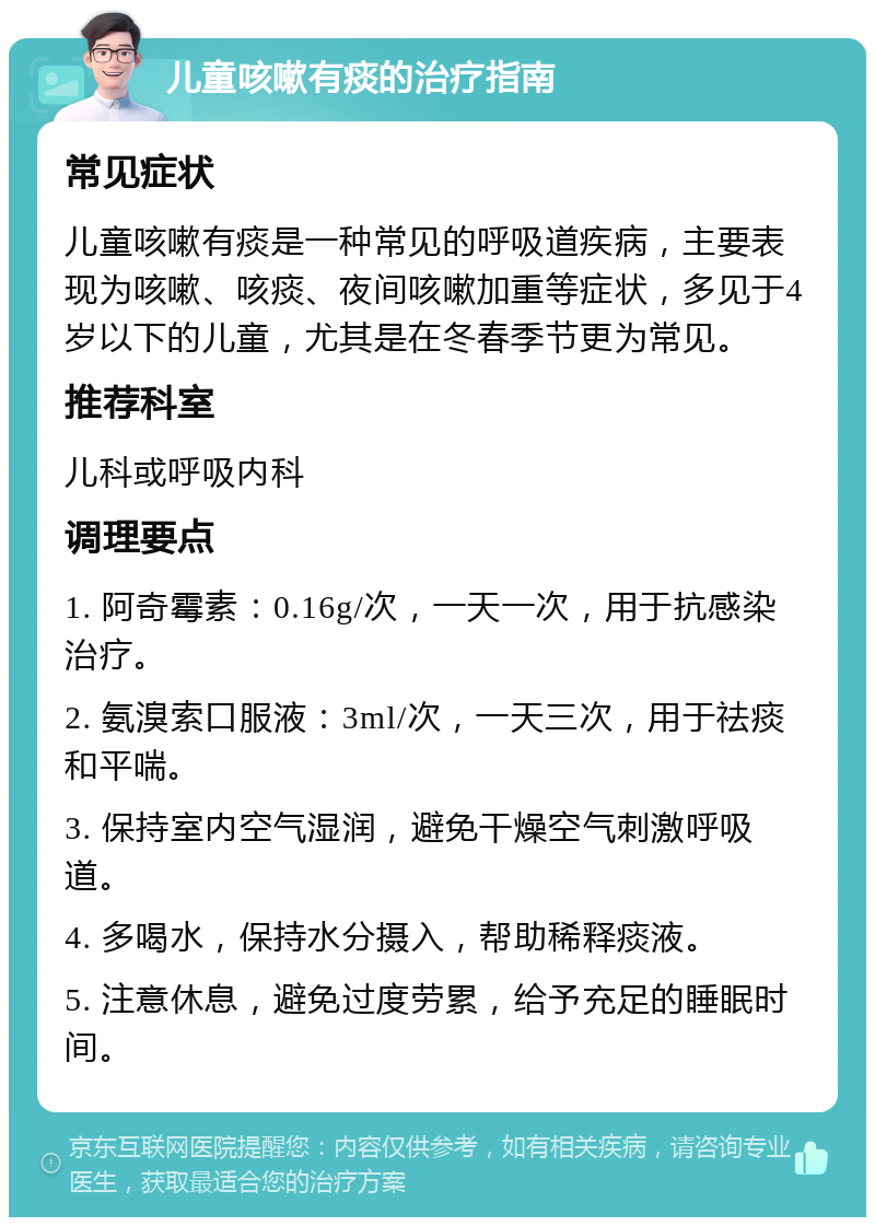 儿童咳嗽有痰的治疗指南 常见症状 儿童咳嗽有痰是一种常见的呼吸道疾病，主要表现为咳嗽、咳痰、夜间咳嗽加重等症状，多见于4岁以下的儿童，尤其是在冬春季节更为常见。 推荐科室 儿科或呼吸内科 调理要点 1. 阿奇霉素：0.16g/次，一天一次，用于抗感染治疗。 2. 氨溴索口服液：3ml/次，一天三次，用于祛痰和平喘。 3. 保持室内空气湿润，避免干燥空气刺激呼吸道。 4. 多喝水，保持水分摄入，帮助稀释痰液。 5. 注意休息，避免过度劳累，给予充足的睡眠时间。