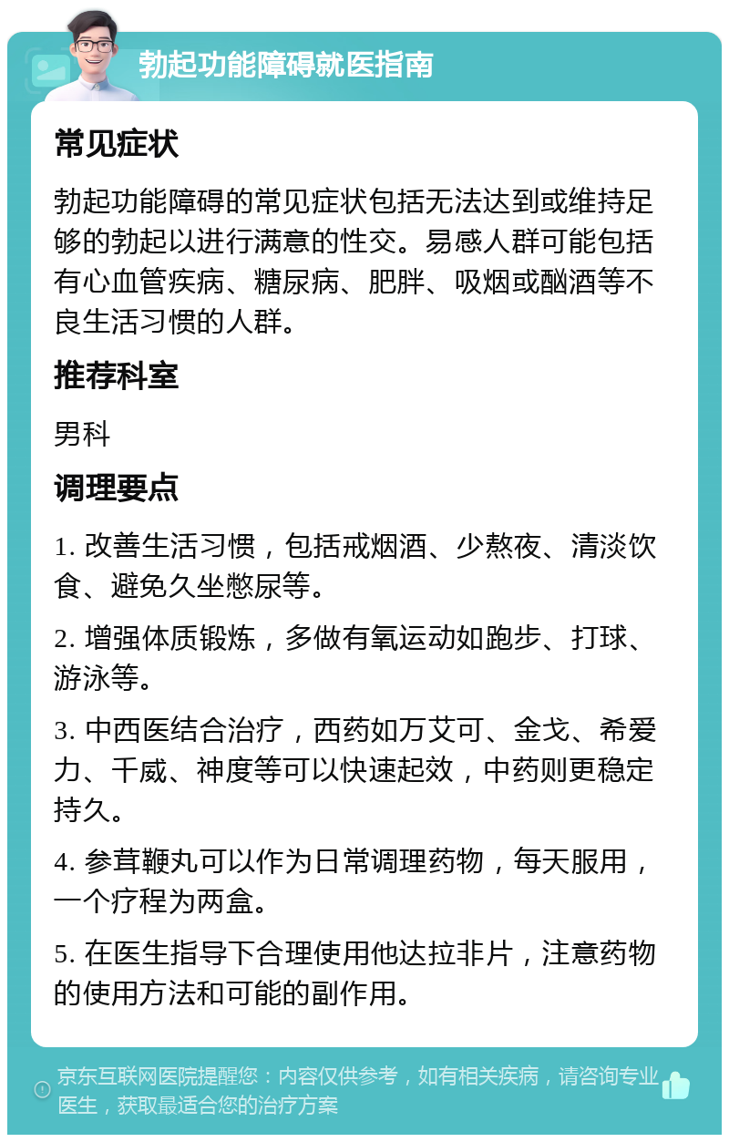 勃起功能障碍就医指南 常见症状 勃起功能障碍的常见症状包括无法达到或维持足够的勃起以进行满意的性交。易感人群可能包括有心血管疾病、糖尿病、肥胖、吸烟或酗酒等不良生活习惯的人群。 推荐科室 男科 调理要点 1. 改善生活习惯，包括戒烟酒、少熬夜、清淡饮食、避免久坐憋尿等。 2. 增强体质锻炼，多做有氧运动如跑步、打球、游泳等。 3. 中西医结合治疗，西药如万艾可、金戈、希爱力、千威、神度等可以快速起效，中药则更稳定持久。 4. 参茸鞭丸可以作为日常调理药物，每天服用，一个疗程为两盒。 5. 在医生指导下合理使用他达拉非片，注意药物的使用方法和可能的副作用。