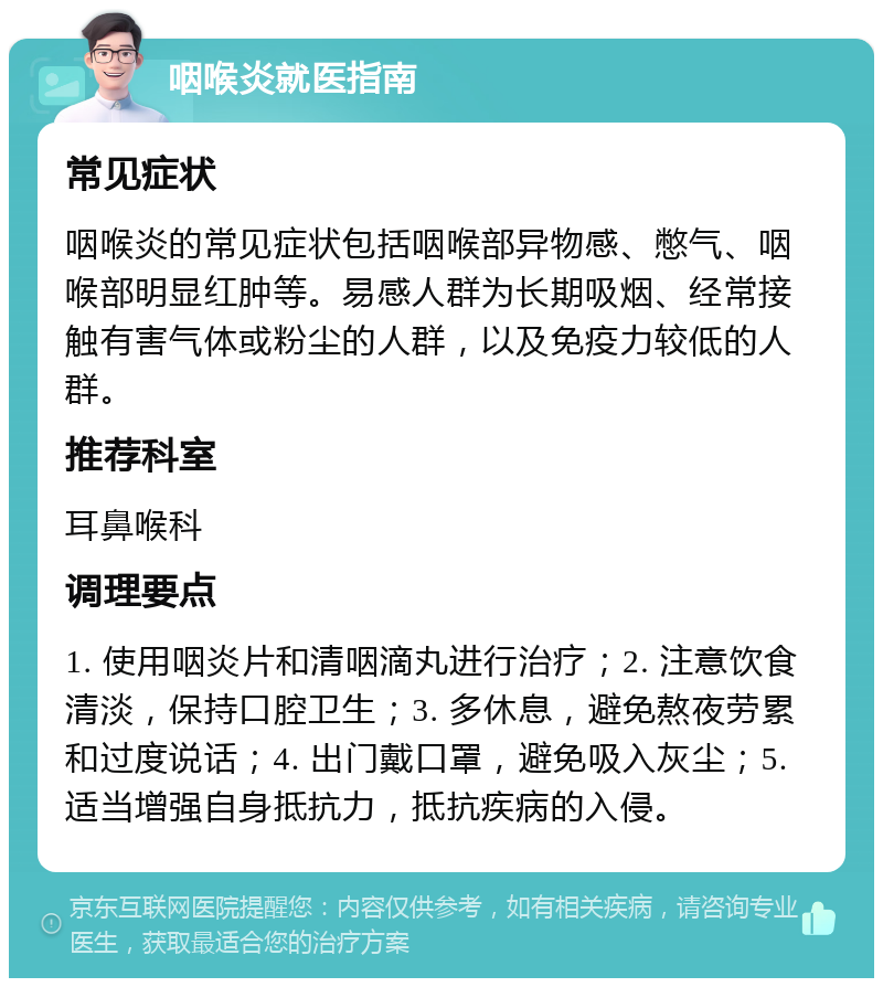 咽喉炎就医指南 常见症状 咽喉炎的常见症状包括咽喉部异物感、憋气、咽喉部明显红肿等。易感人群为长期吸烟、经常接触有害气体或粉尘的人群，以及免疫力较低的人群。 推荐科室 耳鼻喉科 调理要点 1. 使用咽炎片和清咽滴丸进行治疗；2. 注意饮食清淡，保持口腔卫生；3. 多休息，避免熬夜劳累和过度说话；4. 出门戴口罩，避免吸入灰尘；5. 适当增强自身抵抗力，抵抗疾病的入侵。