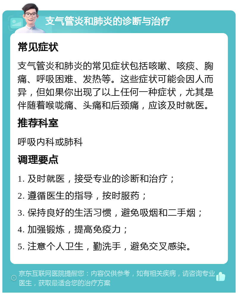 支气管炎和肺炎的诊断与治疗 常见症状 支气管炎和肺炎的常见症状包括咳嗽、咳痰、胸痛、呼吸困难、发热等。这些症状可能会因人而异，但如果你出现了以上任何一种症状，尤其是伴随着喉咙痛、头痛和后颈痛，应该及时就医。 推荐科室 呼吸内科或肺科 调理要点 1. 及时就医，接受专业的诊断和治疗； 2. 遵循医生的指导，按时服药； 3. 保持良好的生活习惯，避免吸烟和二手烟； 4. 加强锻炼，提高免疫力； 5. 注意个人卫生，勤洗手，避免交叉感染。