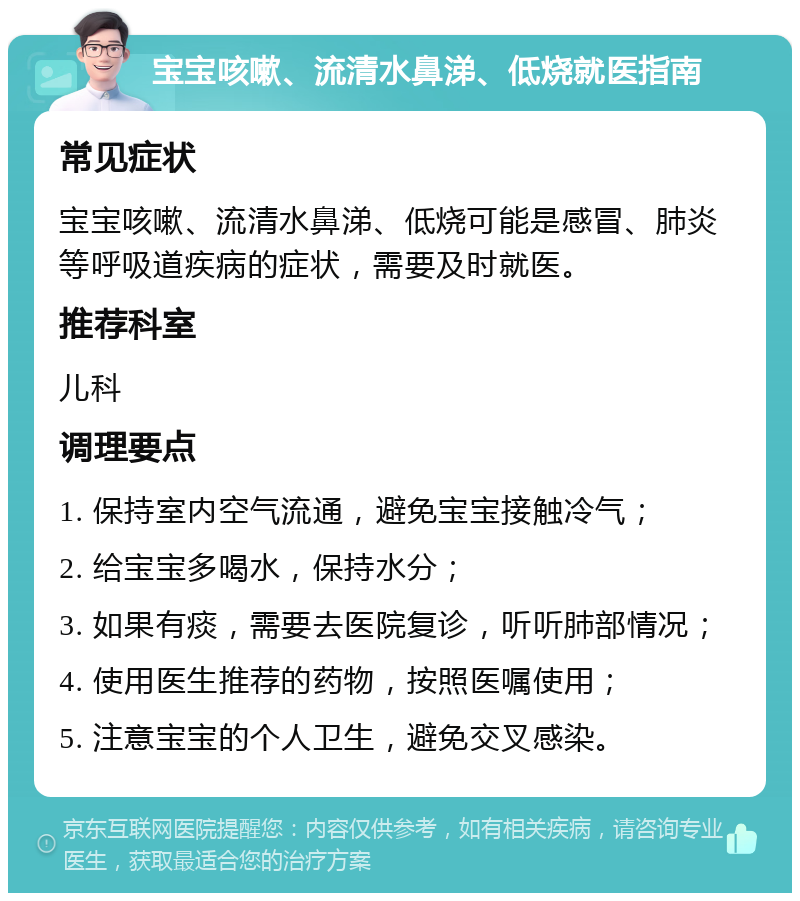 宝宝咳嗽、流清水鼻涕、低烧就医指南 常见症状 宝宝咳嗽、流清水鼻涕、低烧可能是感冒、肺炎等呼吸道疾病的症状，需要及时就医。 推荐科室 儿科 调理要点 1. 保持室内空气流通，避免宝宝接触冷气； 2. 给宝宝多喝水，保持水分； 3. 如果有痰，需要去医院复诊，听听肺部情况； 4. 使用医生推荐的药物，按照医嘱使用； 5. 注意宝宝的个人卫生，避免交叉感染。