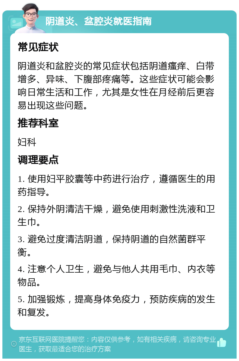 阴道炎、盆腔炎就医指南 常见症状 阴道炎和盆腔炎的常见症状包括阴道瘙痒、白带增多、异味、下腹部疼痛等。这些症状可能会影响日常生活和工作，尤其是女性在月经前后更容易出现这些问题。 推荐科室 妇科 调理要点 1. 使用妇平胶囊等中药进行治疗，遵循医生的用药指导。 2. 保持外阴清洁干燥，避免使用刺激性洗液和卫生巾。 3. 避免过度清洁阴道，保持阴道的自然菌群平衡。 4. 注意个人卫生，避免与他人共用毛巾、内衣等物品。 5. 加强锻炼，提高身体免疫力，预防疾病的发生和复发。