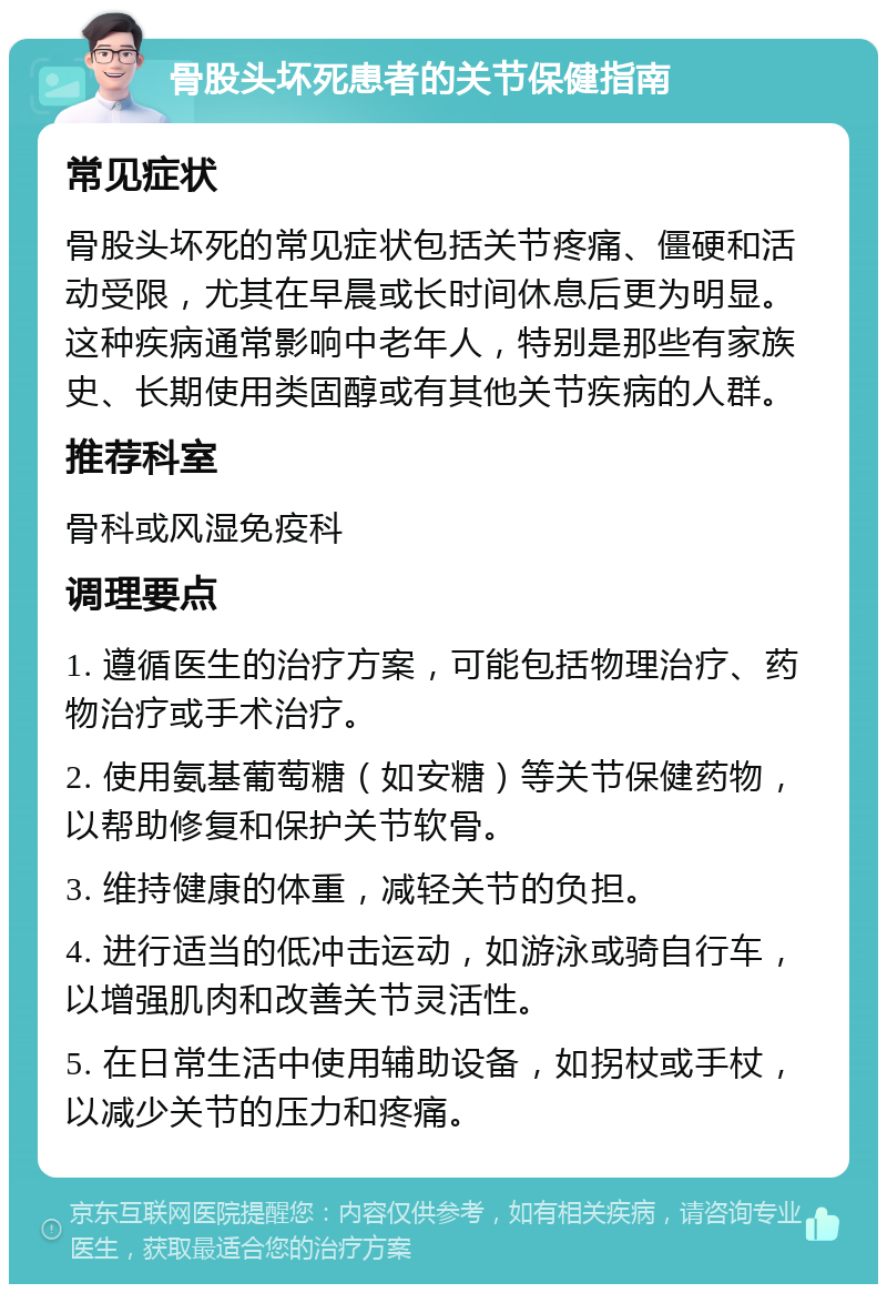 骨股头坏死患者的关节保健指南 常见症状 骨股头坏死的常见症状包括关节疼痛、僵硬和活动受限，尤其在早晨或长时间休息后更为明显。这种疾病通常影响中老年人，特别是那些有家族史、长期使用类固醇或有其他关节疾病的人群。 推荐科室 骨科或风湿免疫科 调理要点 1. 遵循医生的治疗方案，可能包括物理治疗、药物治疗或手术治疗。 2. 使用氨基葡萄糖（如安糖）等关节保健药物，以帮助修复和保护关节软骨。 3. 维持健康的体重，减轻关节的负担。 4. 进行适当的低冲击运动，如游泳或骑自行车，以增强肌肉和改善关节灵活性。 5. 在日常生活中使用辅助设备，如拐杖或手杖，以减少关节的压力和疼痛。