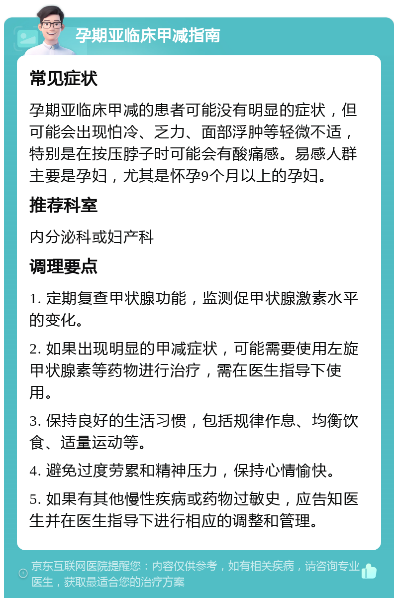 孕期亚临床甲减指南 常见症状 孕期亚临床甲减的患者可能没有明显的症状，但可能会出现怕冷、乏力、面部浮肿等轻微不适，特别是在按压脖子时可能会有酸痛感。易感人群主要是孕妇，尤其是怀孕9个月以上的孕妇。 推荐科室 内分泌科或妇产科 调理要点 1. 定期复查甲状腺功能，监测促甲状腺激素水平的变化。 2. 如果出现明显的甲减症状，可能需要使用左旋甲状腺素等药物进行治疗，需在医生指导下使用。 3. 保持良好的生活习惯，包括规律作息、均衡饮食、适量运动等。 4. 避免过度劳累和精神压力，保持心情愉快。 5. 如果有其他慢性疾病或药物过敏史，应告知医生并在医生指导下进行相应的调整和管理。