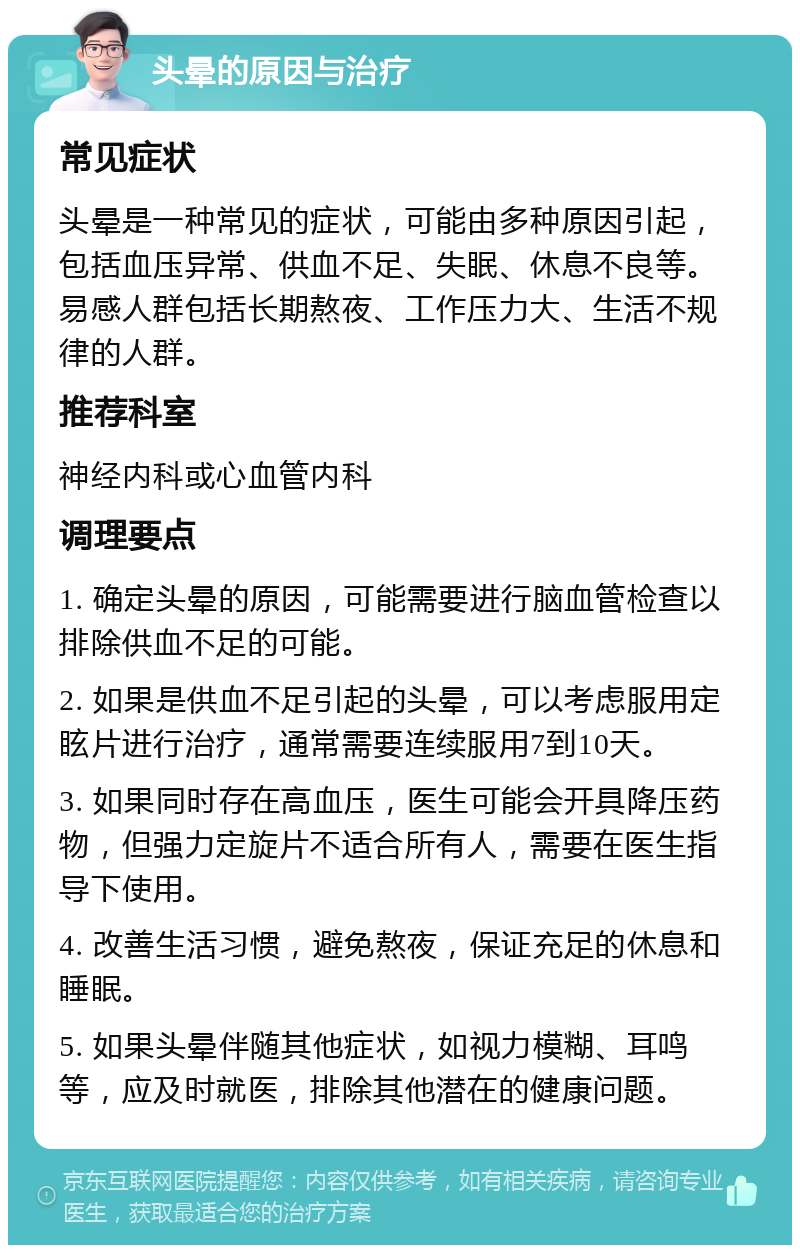 头晕的原因与治疗 常见症状 头晕是一种常见的症状，可能由多种原因引起，包括血压异常、供血不足、失眠、休息不良等。易感人群包括长期熬夜、工作压力大、生活不规律的人群。 推荐科室 神经内科或心血管内科 调理要点 1. 确定头晕的原因，可能需要进行脑血管检查以排除供血不足的可能。 2. 如果是供血不足引起的头晕，可以考虑服用定眩片进行治疗，通常需要连续服用7到10天。 3. 如果同时存在高血压，医生可能会开具降压药物，但强力定旋片不适合所有人，需要在医生指导下使用。 4. 改善生活习惯，避免熬夜，保证充足的休息和睡眠。 5. 如果头晕伴随其他症状，如视力模糊、耳鸣等，应及时就医，排除其他潜在的健康问题。