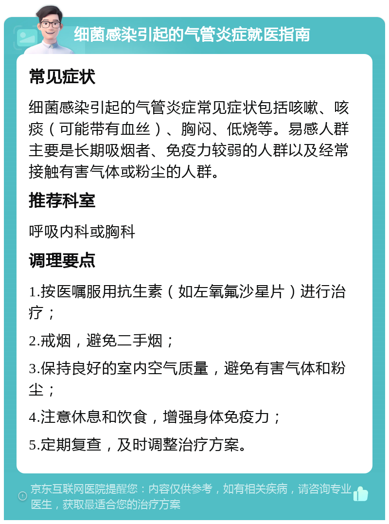 细菌感染引起的气管炎症就医指南 常见症状 细菌感染引起的气管炎症常见症状包括咳嗽、咳痰（可能带有血丝）、胸闷、低烧等。易感人群主要是长期吸烟者、免疫力较弱的人群以及经常接触有害气体或粉尘的人群。 推荐科室 呼吸内科或胸科 调理要点 1.按医嘱服用抗生素（如左氧氟沙星片）进行治疗； 2.戒烟，避免二手烟； 3.保持良好的室内空气质量，避免有害气体和粉尘； 4.注意休息和饮食，增强身体免疫力； 5.定期复查，及时调整治疗方案。