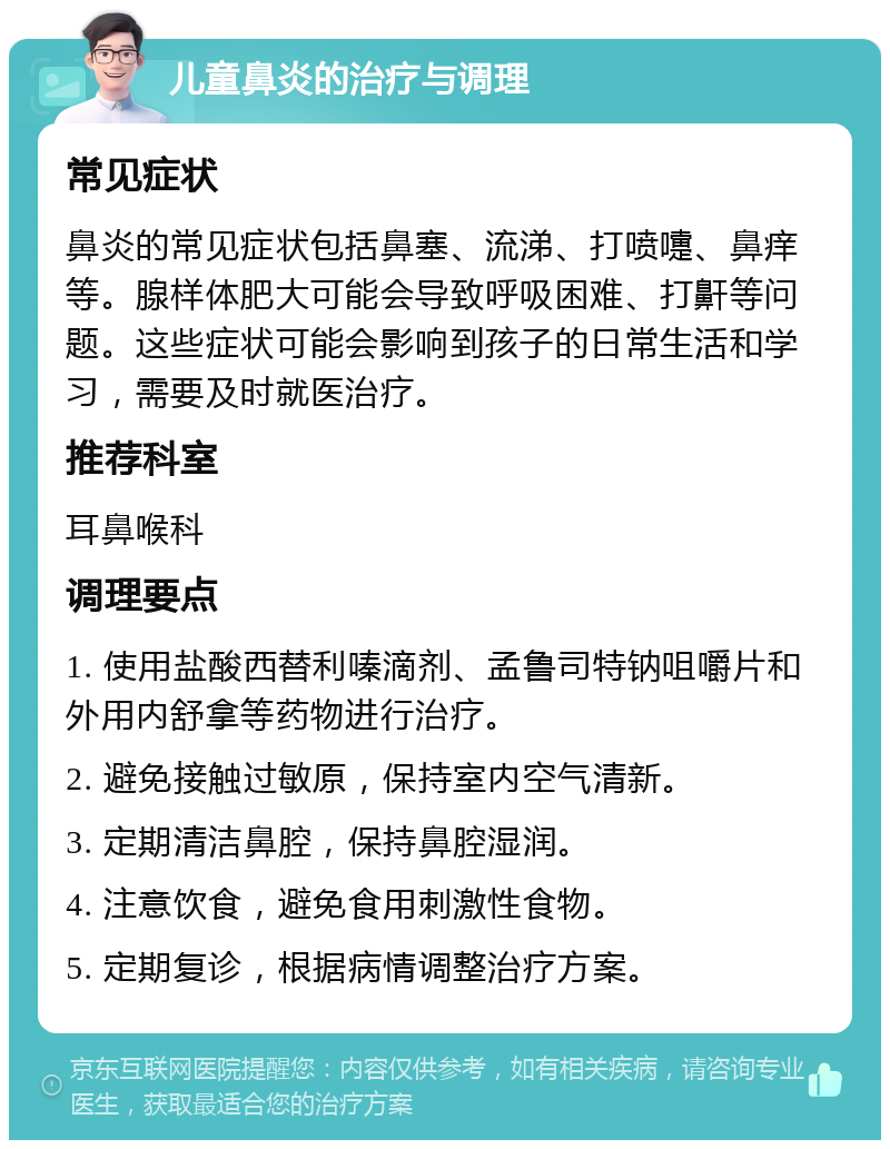 儿童鼻炎的治疗与调理 常见症状 鼻炎的常见症状包括鼻塞、流涕、打喷嚏、鼻痒等。腺样体肥大可能会导致呼吸困难、打鼾等问题。这些症状可能会影响到孩子的日常生活和学习，需要及时就医治疗。 推荐科室 耳鼻喉科 调理要点 1. 使用盐酸西替利嗪滴剂、孟鲁司特钠咀嚼片和外用内舒拿等药物进行治疗。 2. 避免接触过敏原，保持室内空气清新。 3. 定期清洁鼻腔，保持鼻腔湿润。 4. 注意饮食，避免食用刺激性食物。 5. 定期复诊，根据病情调整治疗方案。