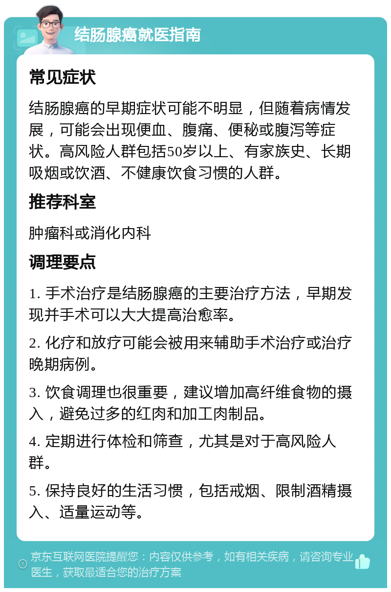 结肠腺癌就医指南 常见症状 结肠腺癌的早期症状可能不明显，但随着病情发展，可能会出现便血、腹痛、便秘或腹泻等症状。高风险人群包括50岁以上、有家族史、长期吸烟或饮酒、不健康饮食习惯的人群。 推荐科室 肿瘤科或消化内科 调理要点 1. 手术治疗是结肠腺癌的主要治疗方法，早期发现并手术可以大大提高治愈率。 2. 化疗和放疗可能会被用来辅助手术治疗或治疗晚期病例。 3. 饮食调理也很重要，建议增加高纤维食物的摄入，避免过多的红肉和加工肉制品。 4. 定期进行体检和筛查，尤其是对于高风险人群。 5. 保持良好的生活习惯，包括戒烟、限制酒精摄入、适量运动等。