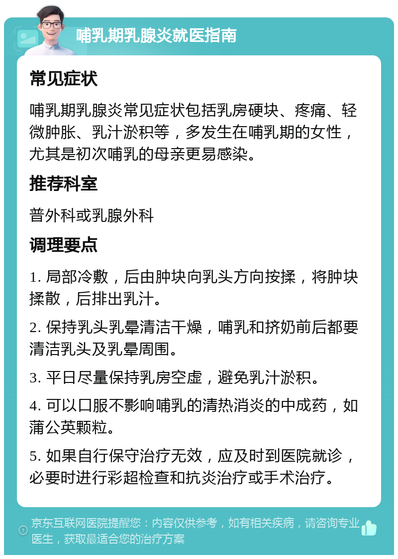 哺乳期乳腺炎就医指南 常见症状 哺乳期乳腺炎常见症状包括乳房硬块、疼痛、轻微肿胀、乳汁淤积等，多发生在哺乳期的女性，尤其是初次哺乳的母亲更易感染。 推荐科室 普外科或乳腺外科 调理要点 1. 局部冷敷，后由肿块向乳头方向按揉，将肿块揉散，后排出乳汁。 2. 保持乳头乳晕清洁干燥，哺乳和挤奶前后都要清洁乳头及乳晕周围。 3. 平日尽量保持乳房空虚，避免乳汁淤积。 4. 可以口服不影响哺乳的清热消炎的中成药，如蒲公英颗粒。 5. 如果自行保守治疗无效，应及时到医院就诊，必要时进行彩超检查和抗炎治疗或手术治疗。