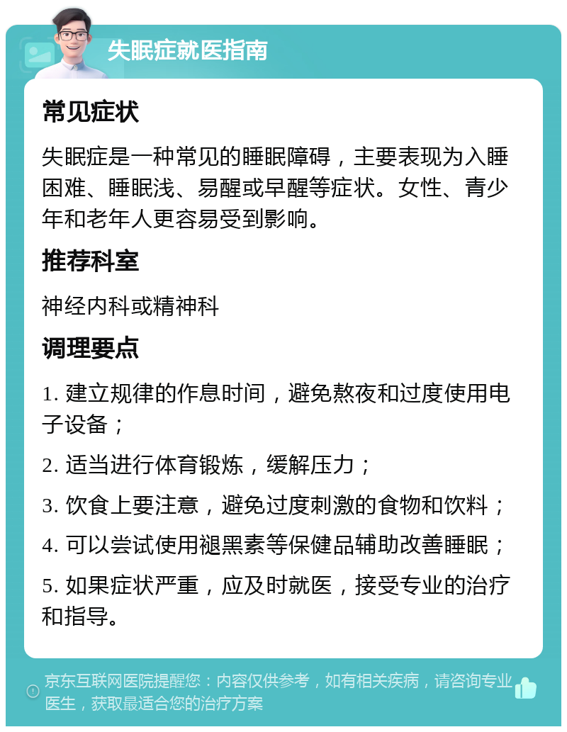 失眠症就医指南 常见症状 失眠症是一种常见的睡眠障碍，主要表现为入睡困难、睡眠浅、易醒或早醒等症状。女性、青少年和老年人更容易受到影响。 推荐科室 神经内科或精神科 调理要点 1. 建立规律的作息时间，避免熬夜和过度使用电子设备； 2. 适当进行体育锻炼，缓解压力； 3. 饮食上要注意，避免过度刺激的食物和饮料； 4. 可以尝试使用褪黑素等保健品辅助改善睡眠； 5. 如果症状严重，应及时就医，接受专业的治疗和指导。