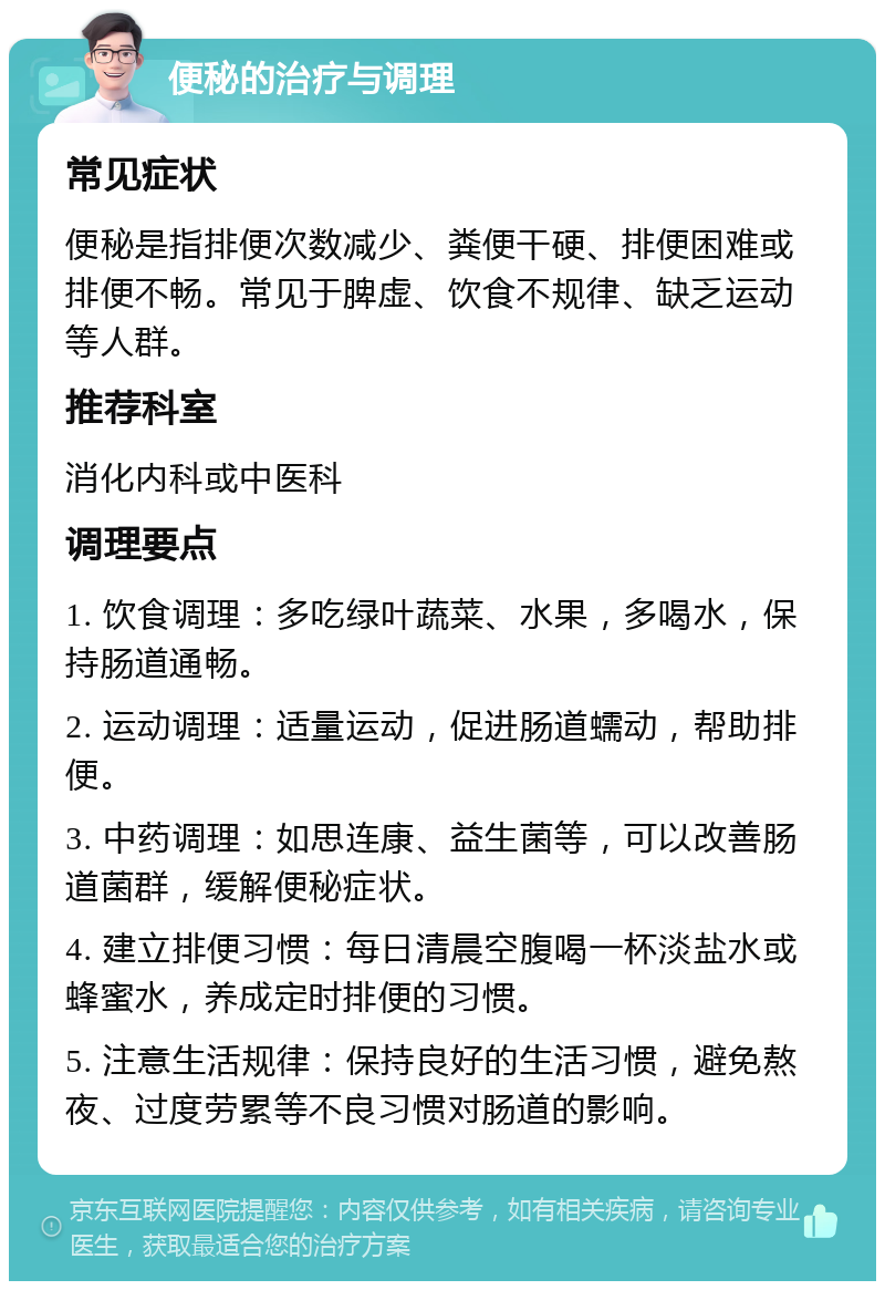 便秘的治疗与调理 常见症状 便秘是指排便次数减少、粪便干硬、排便困难或排便不畅。常见于脾虚、饮食不规律、缺乏运动等人群。 推荐科室 消化内科或中医科 调理要点 1. 饮食调理：多吃绿叶蔬菜、水果，多喝水，保持肠道通畅。 2. 运动调理：适量运动，促进肠道蠕动，帮助排便。 3. 中药调理：如思连康、益生菌等，可以改善肠道菌群，缓解便秘症状。 4. 建立排便习惯：每日清晨空腹喝一杯淡盐水或蜂蜜水，养成定时排便的习惯。 5. 注意生活规律：保持良好的生活习惯，避免熬夜、过度劳累等不良习惯对肠道的影响。