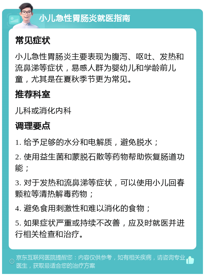 小儿急性胃肠炎就医指南 常见症状 小儿急性胃肠炎主要表现为腹泻、呕吐、发热和流鼻涕等症状，易感人群为婴幼儿和学龄前儿童，尤其是在夏秋季节更为常见。 推荐科室 儿科或消化内科 调理要点 1. 给予足够的水分和电解质，避免脱水； 2. 使用益生菌和蒙脱石散等药物帮助恢复肠道功能； 3. 对于发热和流鼻涕等症状，可以使用小儿回春颗粒等清热解毒药物； 4. 避免食用刺激性和难以消化的食物； 5. 如果症状严重或持续不改善，应及时就医并进行相关检查和治疗。