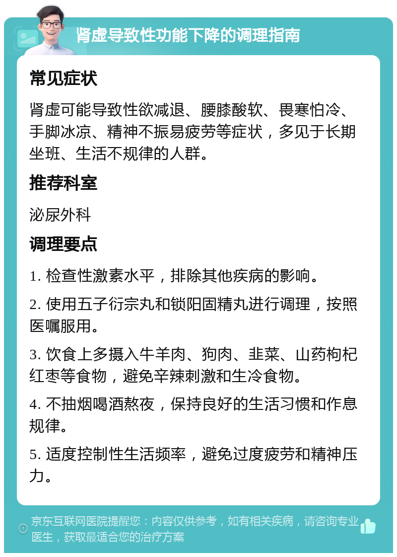 肾虚导致性功能下降的调理指南 常见症状 肾虚可能导致性欲减退、腰膝酸软、畏寒怕冷、手脚冰凉、精神不振易疲劳等症状，多见于长期坐班、生活不规律的人群。 推荐科室 泌尿外科 调理要点 1. 检查性激素水平，排除其他疾病的影响。 2. 使用五子衍宗丸和锁阳固精丸进行调理，按照医嘱服用。 3. 饮食上多摄入牛羊肉、狗肉、韭菜、山药枸杞红枣等食物，避免辛辣刺激和生冷食物。 4. 不抽烟喝酒熬夜，保持良好的生活习惯和作息规律。 5. 适度控制性生活频率，避免过度疲劳和精神压力。