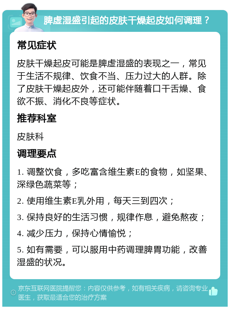 脾虚湿盛引起的皮肤干燥起皮如何调理？ 常见症状 皮肤干燥起皮可能是脾虚湿盛的表现之一，常见于生活不规律、饮食不当、压力过大的人群。除了皮肤干燥起皮外，还可能伴随着口干舌燥、食欲不振、消化不良等症状。 推荐科室 皮肤科 调理要点 1. 调整饮食，多吃富含维生素E的食物，如坚果、深绿色蔬菜等； 2. 使用维生素E乳外用，每天三到四次； 3. 保持良好的生活习惯，规律作息，避免熬夜； 4. 减少压力，保持心情愉悦； 5. 如有需要，可以服用中药调理脾胃功能，改善湿盛的状况。