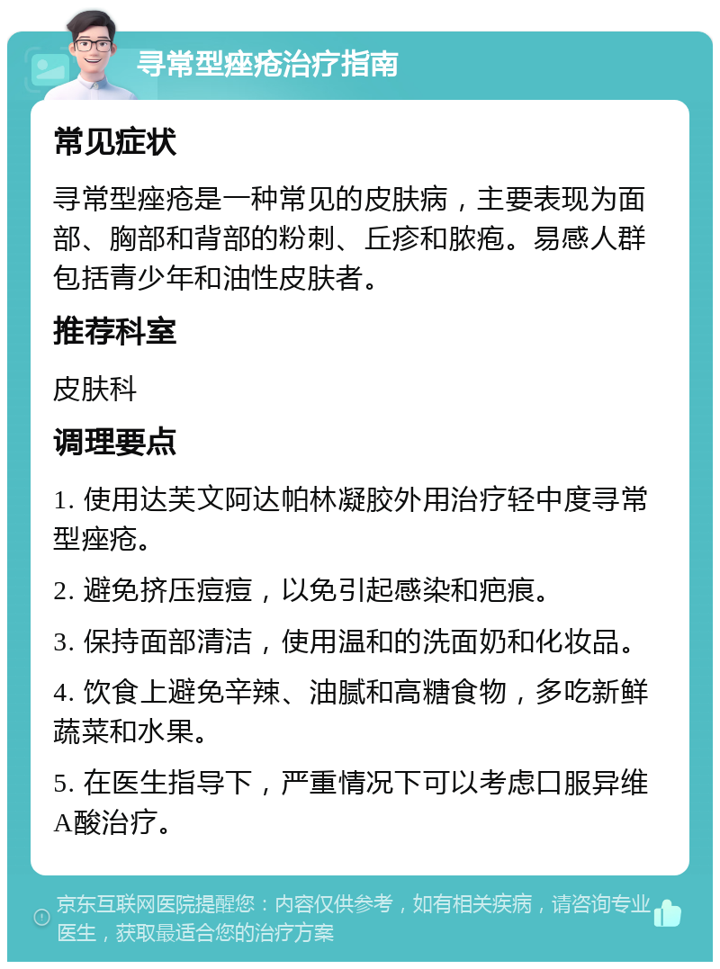 寻常型痤疮治疗指南 常见症状 寻常型痤疮是一种常见的皮肤病，主要表现为面部、胸部和背部的粉刺、丘疹和脓疱。易感人群包括青少年和油性皮肤者。 推荐科室 皮肤科 调理要点 1. 使用达芙文阿达帕林凝胶外用治疗轻中度寻常型痤疮。 2. 避免挤压痘痘，以免引起感染和疤痕。 3. 保持面部清洁，使用温和的洗面奶和化妆品。 4. 饮食上避免辛辣、油腻和高糖食物，多吃新鲜蔬菜和水果。 5. 在医生指导下，严重情况下可以考虑口服异维A酸治疗。