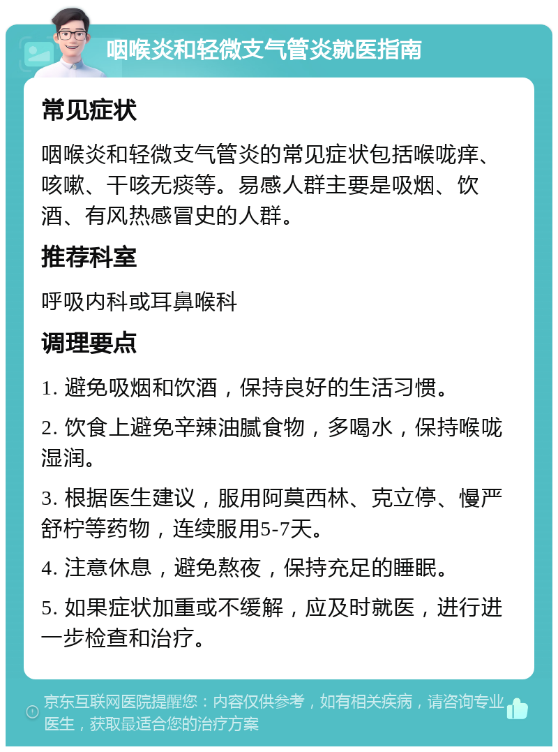 咽喉炎和轻微支气管炎就医指南 常见症状 咽喉炎和轻微支气管炎的常见症状包括喉咙痒、咳嗽、干咳无痰等。易感人群主要是吸烟、饮酒、有风热感冒史的人群。 推荐科室 呼吸内科或耳鼻喉科 调理要点 1. 避免吸烟和饮酒，保持良好的生活习惯。 2. 饮食上避免辛辣油腻食物，多喝水，保持喉咙湿润。 3. 根据医生建议，服用阿莫西林、克立停、慢严舒柠等药物，连续服用5-7天。 4. 注意休息，避免熬夜，保持充足的睡眠。 5. 如果症状加重或不缓解，应及时就医，进行进一步检查和治疗。