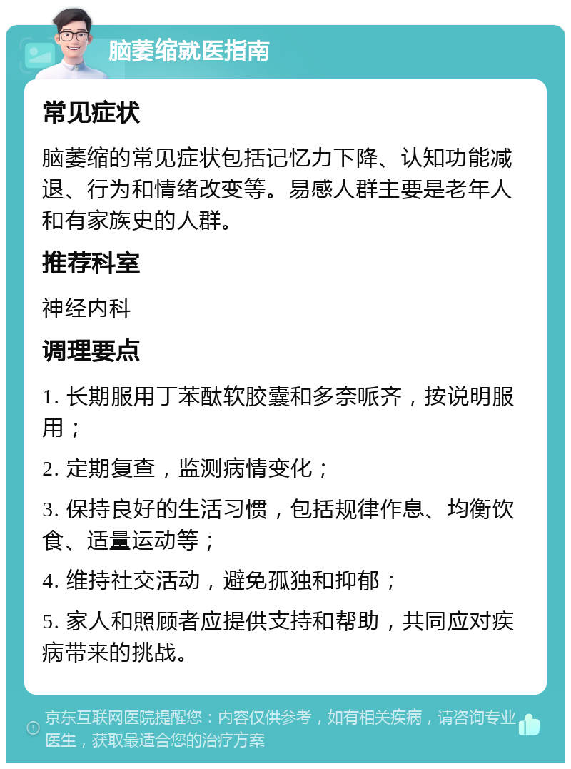 脑萎缩就医指南 常见症状 脑萎缩的常见症状包括记忆力下降、认知功能减退、行为和情绪改变等。易感人群主要是老年人和有家族史的人群。 推荐科室 神经内科 调理要点 1. 长期服用丁苯酞软胶囊和多奈哌齐，按说明服用； 2. 定期复查，监测病情变化； 3. 保持良好的生活习惯，包括规律作息、均衡饮食、适量运动等； 4. 维持社交活动，避免孤独和抑郁； 5. 家人和照顾者应提供支持和帮助，共同应对疾病带来的挑战。