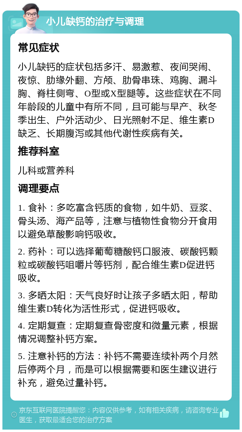 小儿缺钙的治疗与调理 常见症状 小儿缺钙的症状包括多汗、易激惹、夜间哭闹、夜惊、肋缘外翻、方颅、肋骨串珠、鸡胸、漏斗胸、脊柱侧弯、O型或X型腿等。这些症状在不同年龄段的儿童中有所不同，且可能与早产、秋冬季出生、户外活动少、日光照射不足、维生素D缺乏、长期腹泻或其他代谢性疾病有关。 推荐科室 儿科或营养科 调理要点 1. 食补：多吃富含钙质的食物，如牛奶、豆浆、骨头汤、海产品等，注意与植物性食物分开食用以避免草酸影响钙吸收。 2. 药补：可以选择葡萄糖酸钙口服液、碳酸钙颗粒或碳酸钙咀嚼片等钙剂，配合维生素D促进钙吸收。 3. 多晒太阳：天气良好时让孩子多晒太阳，帮助维生素D转化为活性形式，促进钙吸收。 4. 定期复查：定期复查骨密度和微量元素，根据情况调整补钙方案。 5. 注意补钙的方法：补钙不需要连续补两个月然后停两个月，而是可以根据需要和医生建议进行补充，避免过量补钙。