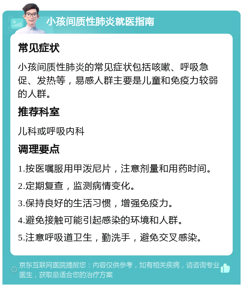 小孩间质性肺炎就医指南 常见症状 小孩间质性肺炎的常见症状包括咳嗽、呼吸急促、发热等，易感人群主要是儿童和免疫力较弱的人群。 推荐科室 儿科或呼吸内科 调理要点 1.按医嘱服用甲泼尼片，注意剂量和用药时间。 2.定期复查，监测病情变化。 3.保持良好的生活习惯，增强免疫力。 4.避免接触可能引起感染的环境和人群。 5.注意呼吸道卫生，勤洗手，避免交叉感染。