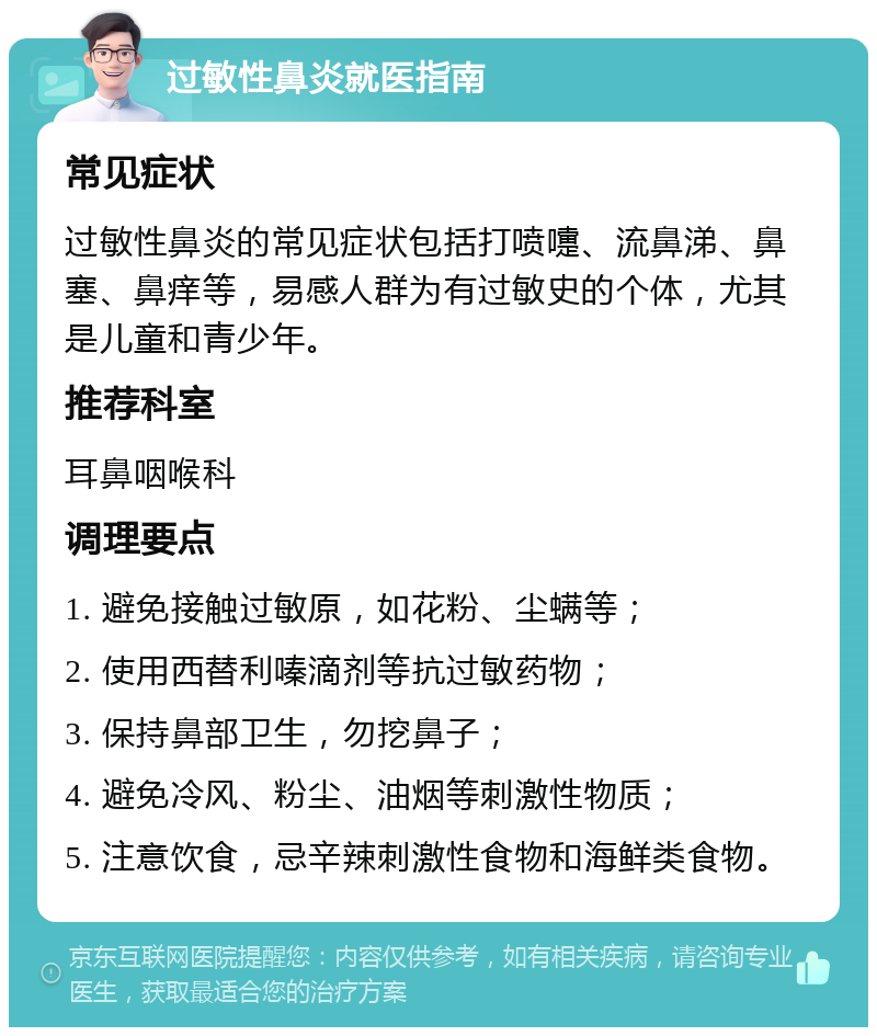 过敏性鼻炎就医指南 常见症状 过敏性鼻炎的常见症状包括打喷嚏、流鼻涕、鼻塞、鼻痒等，易感人群为有过敏史的个体，尤其是儿童和青少年。 推荐科室 耳鼻咽喉科 调理要点 1. 避免接触过敏原，如花粉、尘螨等； 2. 使用西替利嗪滴剂等抗过敏药物； 3. 保持鼻部卫生，勿挖鼻子； 4. 避免冷风、粉尘、油烟等刺激性物质； 5. 注意饮食，忌辛辣刺激性食物和海鲜类食物。