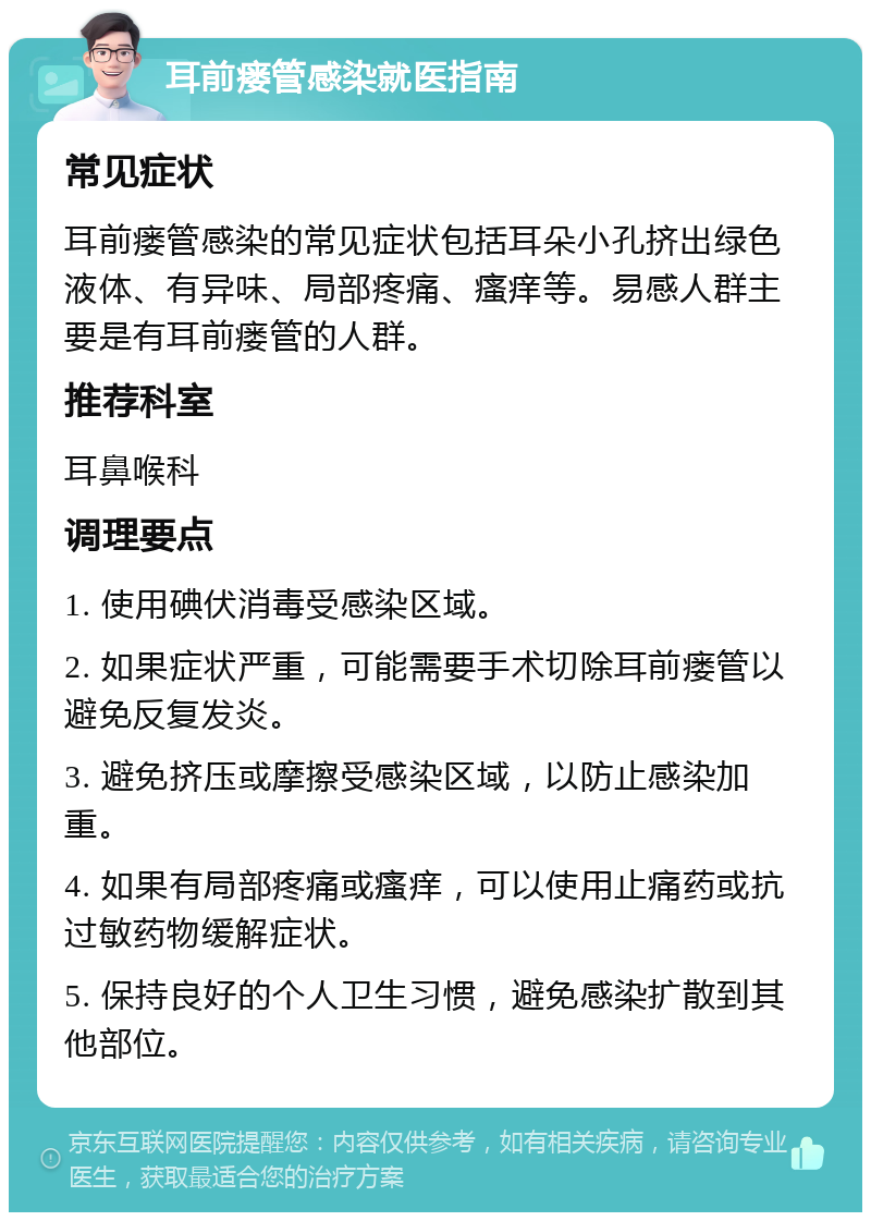 耳前瘘管感染就医指南 常见症状 耳前瘘管感染的常见症状包括耳朵小孔挤出绿色液体、有异味、局部疼痛、瘙痒等。易感人群主要是有耳前瘘管的人群。 推荐科室 耳鼻喉科 调理要点 1. 使用碘伏消毒受感染区域。 2. 如果症状严重，可能需要手术切除耳前瘘管以避免反复发炎。 3. 避免挤压或摩擦受感染区域，以防止感染加重。 4. 如果有局部疼痛或瘙痒，可以使用止痛药或抗过敏药物缓解症状。 5. 保持良好的个人卫生习惯，避免感染扩散到其他部位。