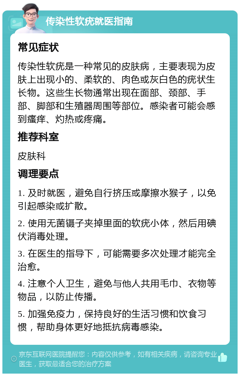 传染性软疣就医指南 常见症状 传染性软疣是一种常见的皮肤病，主要表现为皮肤上出现小的、柔软的、肉色或灰白色的疣状生长物。这些生长物通常出现在面部、颈部、手部、脚部和生殖器周围等部位。感染者可能会感到瘙痒、灼热或疼痛。 推荐科室 皮肤科 调理要点 1. 及时就医，避免自行挤压或摩擦水猴子，以免引起感染或扩散。 2. 使用无菌镊子夹掉里面的软疣小体，然后用碘伏消毒处理。 3. 在医生的指导下，可能需要多次处理才能完全治愈。 4. 注意个人卫生，避免与他人共用毛巾、衣物等物品，以防止传播。 5. 加强免疫力，保持良好的生活习惯和饮食习惯，帮助身体更好地抵抗病毒感染。