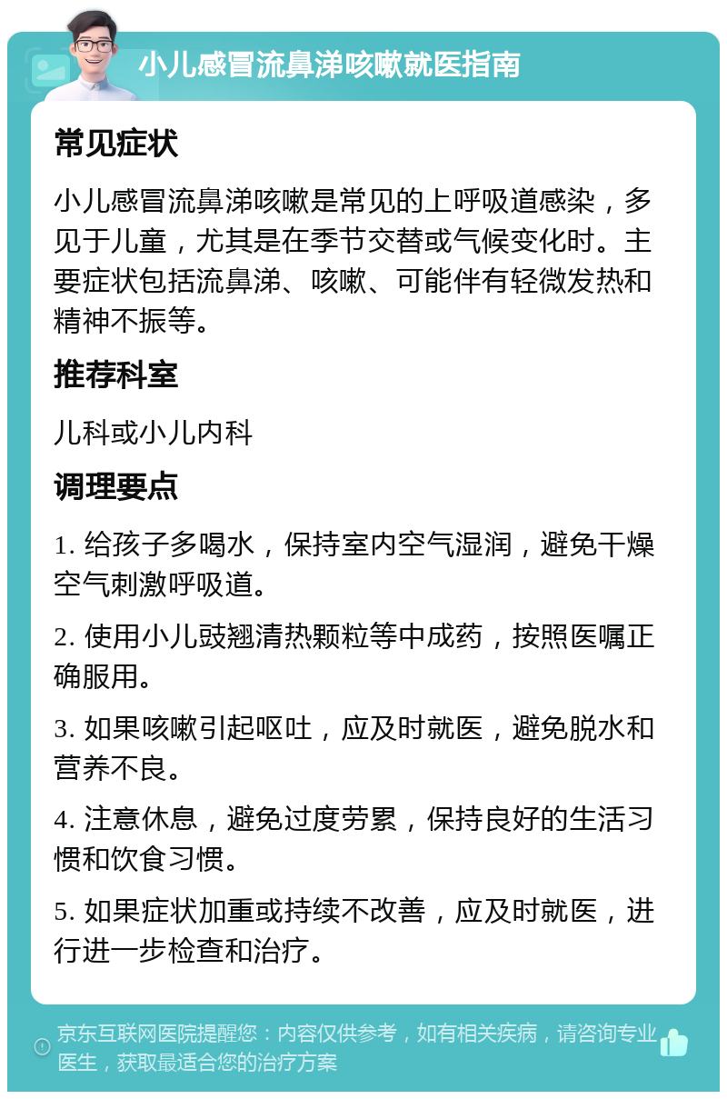 小儿感冒流鼻涕咳嗽就医指南 常见症状 小儿感冒流鼻涕咳嗽是常见的上呼吸道感染，多见于儿童，尤其是在季节交替或气候变化时。主要症状包括流鼻涕、咳嗽、可能伴有轻微发热和精神不振等。 推荐科室 儿科或小儿内科 调理要点 1. 给孩子多喝水，保持室内空气湿润，避免干燥空气刺激呼吸道。 2. 使用小儿豉翘清热颗粒等中成药，按照医嘱正确服用。 3. 如果咳嗽引起呕吐，应及时就医，避免脱水和营养不良。 4. 注意休息，避免过度劳累，保持良好的生活习惯和饮食习惯。 5. 如果症状加重或持续不改善，应及时就医，进行进一步检查和治疗。