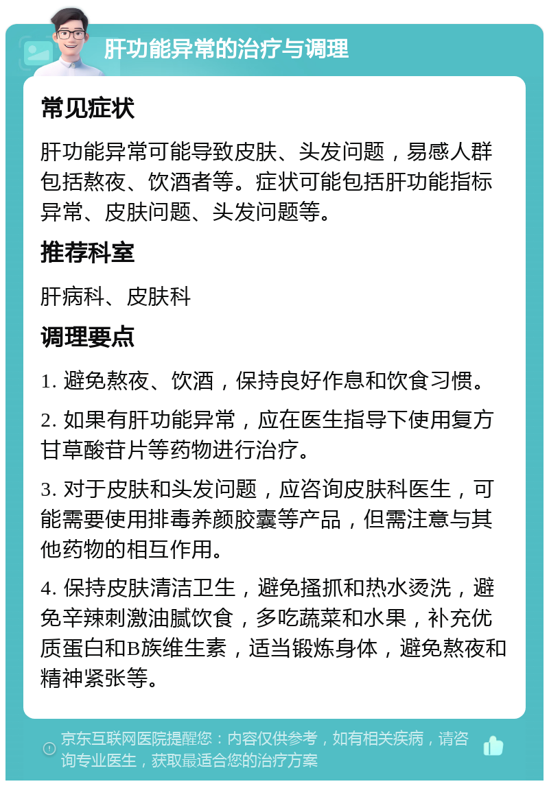 肝功能异常的治疗与调理 常见症状 肝功能异常可能导致皮肤、头发问题，易感人群包括熬夜、饮酒者等。症状可能包括肝功能指标异常、皮肤问题、头发问题等。 推荐科室 肝病科、皮肤科 调理要点 1. 避免熬夜、饮酒，保持良好作息和饮食习惯。 2. 如果有肝功能异常，应在医生指导下使用复方甘草酸苷片等药物进行治疗。 3. 对于皮肤和头发问题，应咨询皮肤科医生，可能需要使用排毒养颜胶囊等产品，但需注意与其他药物的相互作用。 4. 保持皮肤清洁卫生，避免搔抓和热水烫洗，避免辛辣刺激油腻饮食，多吃蔬菜和水果，补充优质蛋白和B族维生素，适当锻炼身体，避免熬夜和精神紧张等。