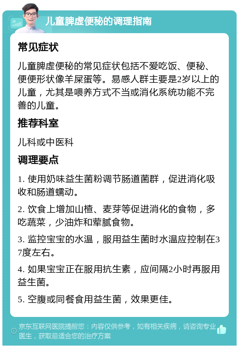 儿童脾虚便秘的调理指南 常见症状 儿童脾虚便秘的常见症状包括不爱吃饭、便秘、便便形状像羊屎蛋等。易感人群主要是2岁以上的儿童，尤其是喂养方式不当或消化系统功能不完善的儿童。 推荐科室 儿科或中医科 调理要点 1. 使用奶味益生菌粉调节肠道菌群，促进消化吸收和肠道蠕动。 2. 饮食上增加山楂、麦芽等促进消化的食物，多吃蔬菜，少油炸和荤腻食物。 3. 监控宝宝的水温，服用益生菌时水温应控制在37度左右。 4. 如果宝宝正在服用抗生素，应间隔2小时再服用益生菌。 5. 空腹或同餐食用益生菌，效果更佳。